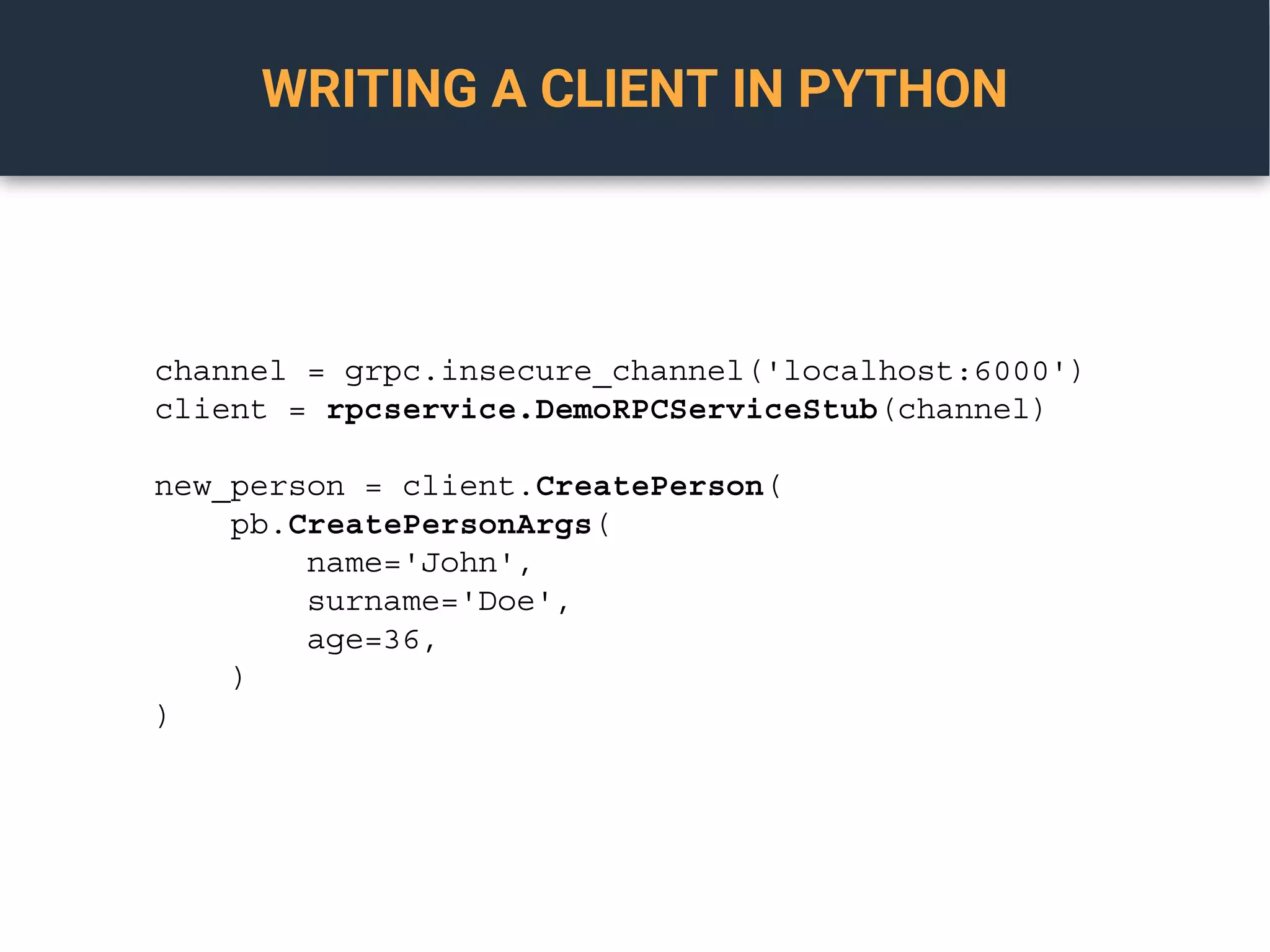 WRITING A CLIENT IN PYTHON
channel = grpc.insecure_channel('localhost:6000')
client = rpcservice.DemoRPCServiceStub(channel)
new_person = client.CreatePerson(
pb.CreatePersonArgs(
name='John',
surname='Doe',
age=36,
)
)
 