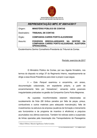 MINISTÉRIO PÚBLICO DE CONTAS
DO ESTADO DO RIO GRANDE DO SUL
Home page: http://portal.mpc.rs.gov.br/ e-mail: mpc@mpc.rs.gov.br
REPRESENTAÇÃO MPC Nº 00014/2017
Origem: MINISTÉRIO PÚBLICO DE CONTAS
Destinatário: TRIBUNAL DE CONTAS
Órgão: COMPANHIA CARRIS PORTO-ALEGRENSE
Assunto: POSSÍVEIS IRREGULARIDADES NA GESTÃO DA
COMPANHIA CARRIS PORTO-ALEGRENSE. AUDITORIA
OPERACIONAL.
Excelentíssimo Senhor Conselheiro-Presidente do Tribunal de Contas
Período: exercício de 2017
O Ministério Público de Contas, por seu Agente firmatário, nos
termos do disposto no artigo 37 do Regimento Interno, respeitosamente se
dirige a essa Douta Presidência para dizer e propor o que segue.
I – Este Parquet examinou e encaminha, em anexo,
documentação colacionada, em expediente próprio, a partir de
encaminhamento feito por Vereadores1
, versando sobre possíveis
irregularidades praticadas na gestão da Companhia Carris Porto-Alegrense.
As supostas inconformidades estariam relacionadas ao
sucateamento da frota (80 ônibus parados por falta de peças, pneus,
combustíveis e outros materiais para adequada manutenção), falta de
investimentos na estrutura da empresa (ausência de formação e treinamento
aos funcionários e de programa de incentivo à eficiência) e prejuízos
acumulados nos últimos exercícios. Também há notícias sobre a suspensão
de linhas operadas pela Associação dos Transportadores de Passageiros
1
Aldacir Oliboni, Marcelo Sgarbossa e Sofia Cavedon.
 