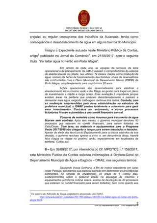 MINISTÉRIO PÚBLICO DE CONTAS
DO ESTADO DO RIO GRANDE DO SUL
Home page: http://portal.mpc.rs.gov.br/ e-mail: mpc@mpc.rs.gov.br
2
prejuízo ao regular cronograma dos trabalhos da Autarquia, tendo como
consequência o desabastecimento de água em alguns bairros do Município.
Integra o Expediente autuado neste Ministério Público de Contas,
artigo1
publicado no Jornal do Comércio2
, em 21/08/2017, com o seguinte
título: “Vai faltar água no verão em Porto Alegre”.
Em janeiro de cada ano, as equipes de técnicos da área
operacional e de planejamento do DMAE avaliam o comportamento do sistema
de abastecimento da cidade, nos últimos 12 meses. Dados como produção de
água, número de horas de funcionamento das bombas, níveis de reservatórios
são confrontados com o Plano Municipal de Saneamento Básico (PMSB) de
Porto Alegre, um planejamento para os próximos 20 anos.
Ações operacionais são desencadeadas para viabilizar o
abastecimento até o próximo verão e dar fôlego ao gestor para traçar um plano
de investimento a médio e longo prazo. Essa avaliação é importante porque
existem áreas na periferia que crescem desordenadamente e passam a
demandar mais água, exigindo calibragem contínua dos dados. Contudo, com
as mudanças empreendidas pela nova administração na estrutura da
prefeitura municipal, o DMAE perdeu totalmente a autonomia para gerir
seus investimentos. Contratos em andamento, e novos processos
licitatórios ficaram submetidos a um comitê financeiro central.
Compras de materiais como insumos para tratamento de água
ficaram sem contrato. Após seis meses, o governo municipal devolveu 80
processos que estavam no comitê financeiro, para serem licitados na
Celic/Dmae. Com isso, os materiais e equipamentos para o Programa
Verão 2017/2018 não chegarão a tempo para serem instalados e testados.
Apesar do alerta dos técnicos do Departamento para os riscos advindos da sua
decisão, o governo resolveu ignorar o aviso e, em decorrência disso, haverá
falta d'água na cidade no próximo verão, especialmente em localidades da
periferia. (Grifou-se).
II – Em 09/09/2017, por intermédio do Of. MPC/TCE n.º 159/2017,
este Ministério Público de Contas solicitou informações à Diretora-Geral do
Departamento Municipal de Água e Esgotos – DMAE, nos seguintes termos:
Saudando Vossa Senhoria, a fim de instruir expediente em curso
neste Parquet, solicitamos sua especial atenção em determinar as providências
pertinentes, no sentido de encaminhar, no prazo de 5 (cinco) dias,
esclarecimentos sobre o possível atraso na aquisição de insumos e
equipamentos (conforme notícia anexa, acerca da devolução de 80 processos
que estariam no comitê financeiro para serem licitados), bem como quanto aos
1
De autoria de Adinaldo de Fraga, engenheiro aposentado do DMAE.
2
http://jcrs.uol.com.br/_conteudo/2017/08/opiniao/580520-vai-faltar-agua-no-verao-em-porto-
alegre.html.
 