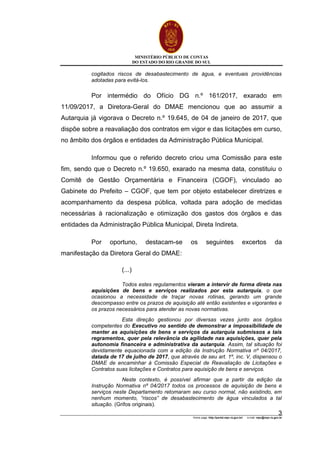 MINISTÉRIO PÚBLICO DE CONTAS
DO ESTADO DO RIO GRANDE DO SUL
Home page: http://portal.mpc.rs.gov.br/ e-mail: mpc@mpc.rs.gov.br
3
cogitados riscos de desabastecimento de água, e eventuais providências
adotadas para evitá-los.
Por intermédio do Ofício DG n.º 161/2017, exarado em
11/09/2017, a Diretora-Geral do DMAE mencionou que ao assumir a
Autarquia já vigorava o Decreto n.º 19.645, de 04 de janeiro de 2017, que
dispõe sobre a reavaliação dos contratos em vigor e das licitações em curso,
no âmbito dos órgãos e entidades da Administração Pública Municipal.
Informou que o referido decreto criou uma Comissão para este
fim, sendo que o Decreto n.º 19.650, exarado na mesma data, constituiu o
Comitê de Gestão Orçamentária e Financeira (CGOF), vinculado ao
Gabinete do Prefeito – CGOF, que tem por objeto estabelecer diretrizes e
acompanhamento da despesa pública, voltada para adoção de medidas
necessárias à racionalização e otimização dos gastos dos órgãos e das
entidades da Administração Pública Municipal, Direta Indireta.
Por oportuno, destacam-se os seguintes excertos da
manifestação da Diretora Geral do DMAE:
(...)
Todos estes regulamentos vieram a intervir de forma direta nas
aquisições de bens e serviços realizados por esta autarquia, o que
ocasionou a necessidade de traçar novas rotinas, gerando um grande
descompasso entre os prazos de aquisição até então existentes e vigorantes e
os prazos necessários para atender as novas normativas.
Esta direção gestionou por diversas vezes junto aos órgãos
competentes do Executivo no sentido de demonstrar a impossibilidade de
manter as aquisições de bens e serviços da autarquia submissos a tais
regramentos, quer pela relevância da agilidade nas aquisições, quer pela
autonomia financeira e administrativa da autarquia. Assim, tal situação foi
devidamente equacionada com a edição da Instrução Normativa nº 04/2017,
datada de 17 de julho de 2017, que através de seu art. 1º, inc. V, dispensou o
DMAE de encaminhar à Comissão Especial de Reavaliação de Licitações e
Contratos suas licitações e Contratos para aquisição de bens e serviços.
Neste contexto, é possível afirmar que a partir da edição da
Instrução Normativa nº 04/2017 todos os processos de aquisição de bens e
serviços neste Departamento retomaram seu curso normal, não existindo, em
nenhum momento, “riscos” de desabastecimento de água vinculados a tal
situação. (Grifos originais).
 