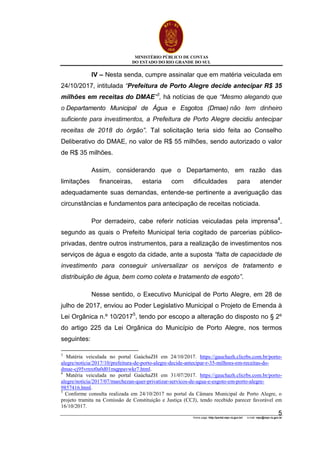 MINISTÉRIO PÚBLICO DE CONTAS
DO ESTADO DO RIO GRANDE DO SUL
Home page: http://portal.mpc.rs.gov.br/ e-mail: mpc@mpc.rs.gov.br
5
IV – Nesta senda, cumpre assinalar que em matéria veiculada em
24/10/2017, intitulada “Prefeitura de Porto Alegre decide antecipar R$ 35
milhões em receitas do DMAE”3
, há notícias de que “Mesmo alegando que
o Departamento Municipal de Água e Esgotos (Dmae) não tem dinheiro
suficiente para investimentos, a Prefeitura de Porto Alegre decidiu antecipar
receitas de 2018 do órgão”. Tal solicitação teria sido feita ao Conselho
Deliberativo do DMAE, no valor de R$ 55 milhões, sendo autorizado o valor
de R$ 35 milhões.
Assim, considerando que o Departamento, em razão das
limitações financeiras, estaria com dificuldades para atender
adequadamente suas demandas, entende-se pertinente a averiguação das
circunstâncias e fundamentos para antecipação de receitas noticiada.
Por derradeiro, cabe referir notícias veiculadas pela imprensa4
,
segundo as quais o Prefeito Municipal teria cogitado de parcerias público-
privadas, dentre outros instrumentos, para a realização de investimentos nos
serviços de água e esgoto da cidade, ante a suposta “falta de capacidade de
investimento para conseguir universalizar os serviços de tratamento e
distribuição de água, bem como coleta e tratamento de esgoto”.
Nesse sentido, o Executivo Municipal de Porto Alegre, em 28 de
julho de 2017, enviou ao Poder Legislativo Municipal o Projeto de Emenda à
Lei Orgânica n.º 10/20175
, tendo por escopo a alteração do disposto no § 2º
do artigo 225 da Lei Orgânica do Município de Porto Alegre, nos termos
seguintes:
3
Matéria veiculada no portal GaúchaZH em 24/10/2017. https://gauchazh.clicrbs.com.br/porto-
alegre/noticia/2017/10/prefeitura-de-porto-alegre-decide-antecipar-r-35-milhoes-em-receitas-do-
dmae-cj95vrnxt0a0d01mqppavwkr7.html.
4
Matéria veiculada no portal GaúchaZH em 31/07/2017. https://gauchazh.clicrbs.com.br/porto-
alegre/noticia/2017/07/marchezan-quer-privatizar-servicos-de-agua-e-esgoto-em-porto-alegre-
9857416.html.
5
Conforme consulta realizada em 24/10/2017 no portal da Câmara Municipal de Porto Alegre, o
projeto tramita na Comissão de Constituição e Justiça (CCJ), tendo recebido parecer favorável em
16/10/2017.
 