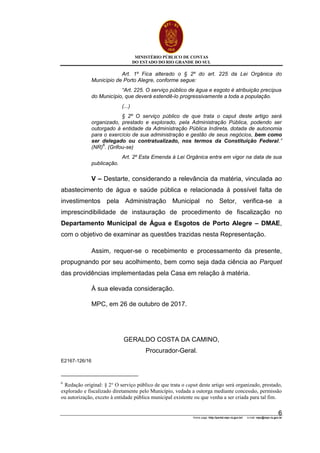 MINISTÉRIO PÚBLICO DE CONTAS
DO ESTADO DO RIO GRANDE DO SUL
Home page: http://portal.mpc.rs.gov.br/ e-mail: mpc@mpc.rs.gov.br
6
Art. 1º Fica alterado o § 2º do art. 225 da Lei Orgânica do
Município de Porto Alegre, conforme segue:
“Art. 225. O serviço público de água e esgoto é atribuição precípua
do Município, que deverá estendê-lo progressivamente a toda a população.
(...)
§ 2º O serviço público de que trata o caput deste artigo será
organizado, prestado e explorado, pela Administração Pública, podendo ser
outorgado à entidade da Administração Pública Indireta, dotada de autonomia
para o exercício de sua administração e gestão de seus negócios, bem como
ser delegado ou contratualizado, nos termos da Constituição Federal.”
(NR)
6
. (Grifou-se)
Art. 2º Esta Emenda à Lei Orgânica entra em vigor na data de sua
publicação.
V – Destarte, considerando a relevância da matéria, vinculada ao
abastecimento de água e saúde pública e relacionada à possível falta de
investimentos pela Administração Municipal no Setor, verifica-se a
imprescindibilidade de instauração de procedimento de fiscalização no
Departamento Municipal de Água e Esgotos de Porto Alegre – DMAE,
com o objetivo de examinar as questões trazidas nesta Representação.
Assim, requer-se o recebimento e processamento da presente,
propugnando por seu acolhimento, bem como seja dada ciência ao Parquet
das providências implementadas pela Casa em relação à matéria.
À sua elevada consideração.
MPC, em 26 de outubro de 2017.
GERALDO COSTA DA CAMINO,
Procurador-Geral.
E2167-126/16
6
Redação original: § 2° O serviço público de que trata o caput deste artigo será organizado, prestado,
explorado e fiscalizado diretamente pelo Município, vedada a outorga mediante concessão, permissão
ou autorização, exceto à entidade pública municipal existente ou que venha a ser criada para tal fim.
 