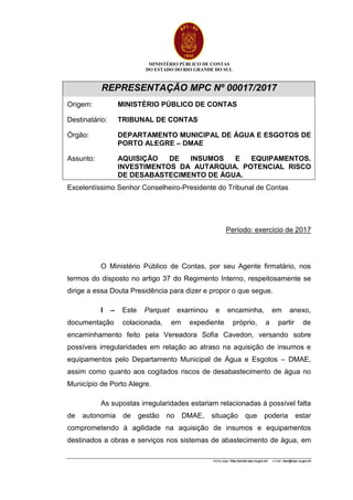 MINISTÉRIO PÚBLICO DE CONTAS
DO ESTADO DO RIO GRANDE DO SUL
Home page: http://portal.mpc.rs.gov.br/ e-mail: mpc@mpc.rs.gov.br
REPRESENTAÇÃO MPC Nº 00017/2017
Origem: MINISTÉRIO PÚBLICO DE CONTAS
Destinatário: TRIBUNAL DE CONTAS
Órgão: DEPARTAMENTO MUNICIPAL DE ÁGUA E ESGOTOS DE
PORTO ALEGRE – DMAE
Assunto: AQUISIÇÃO DE INSUMOS E EQUIPAMENTOS.
INVESTIMENTOS DA AUTARQUIA. POTENCIAL RISCO
DE DESABASTECIMENTO DE ÁGUA.
Excelentíssimo Senhor Conselheiro-Presidente do Tribunal de Contas
Período: exercício de 2017
O Ministério Público de Contas, por seu Agente firmatário, nos
termos do disposto no artigo 37 do Regimento Interno, respeitosamente se
dirige a essa Douta Presidência para dizer e propor o que segue.
I – Este Parquet examinou e encaminha, em anexo,
documentação colacionada, em expediente próprio, a partir de
encaminhamento feito pela Vereadora Sofia Cavedon, versando sobre
possíveis irregularidades em relação ao atraso na aquisição de insumos e
equipamentos pelo Departamento Municipal de Água e Esgotos – DMAE,
assim como quanto aos cogitados riscos de desabastecimento de água no
Município de Porto Alegre.
As supostas irregularidades estariam relacionadas à possível falta
de autonomia de gestão no DMAE, situação que poderia estar
comprometendo à agilidade na aquisição de insumos e equipamentos
destinados a obras e serviços nos sistemas de abastecimento de água, em
 