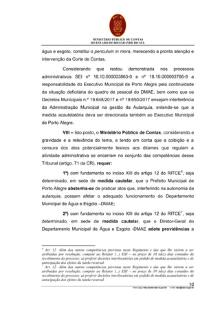 MINISTÉRIO PÚBLICO DE CONTAS
DO ESTADO DO RIO GRANDE DO SUL
Home page: http://portal.mpc.rs.gov.br/ e-mail: mpc@mpc.rs.gov.br
10
água e esgoto, constitui o periculum in mora, merecendo a pronta atenção e
intervenção da Corte de Contas.
Considerando que restou demonstrada nos processos
administrativos SEI nº 18.10.000003863-0 e nº 18.10.000003766-9 a
responsabilidade do Executivo Municipal de Porto Alegre pela continuidade
da situação deficitária do quadro de pessoal do DMAE, bem como que os
Decretos Municipais n.º 19.648/2017 e nº 19.650/2017 ensejam interferência
da Administração Municipal na gestão da Autarquia, entende-se que a
medida acautelatória deva ser direcionada também ao Executivo Municipal
de Porto Alegre.
VIII – Isto posto, o Ministério Público de Contas, considerando a
gravidade e a relevância do tema, e tendo em conta que a coibição e a
censura dos atos potencialmente lesivos aos ditames que regulam a
atividade administrativa se encerram no conjunto das competências desse
Tribunal (artigo. 71 da CR), requer:
1º) com fundamento no inciso XIII do artigo 12 do RITCE6
, seja
determinado, em sede de medida cautelar, que o Prefeito Municipal de
Porto Alegre abstenha-se de praticar atos que, interferindo na autonomia da
autarquia, possam afetar o adequado funcionamento do Departamento
Municipal de Água e Esgoto –DMAE;
2º) com fundamento no inciso XIII do artigo 12 do RITCE7
, seja
determinado, em sede de medida cautelar, que o Diretor-Geral do
Departamento Municipal de Água e Esgoto -DMAE adote providências a
6
Art. 12. Além das outras competências previstas neste Regimento e das que lhe vierem a ser
atribuídas por resolução, compete ao Relator (...) XIII – no prazo de 10 (dez) dias contados do
recebimento do processo: a) proferir decisões interlocutórias em pedido de medida acautelatória e de
antecipação dos efeitos da tutela recursal.
7
Art. 12. Além das outras competências previstas neste Regimento e das que lhe vierem a ser
atribuídas por resolução, compete ao Relator (...) XIII – no prazo de 10 (dez) dias contados do
recebimento do processo: a) proferir decisões interlocutórias em pedido de medida acautelatória e de
antecipação dos efeitos da tutela recursal.
 