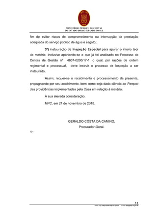 MINISTÉRIO PÚBLICO DE CONTAS
DO ESTADO DO RIO GRANDE DO SUL
Home page: http://portal.mpc.rs.gov.br/ e-mail: mpc@mpc.rs.gov.br
11
fim de evitar riscos de comprometimento ou interrupção da prestação
adequada do serviço público de água e esgoto;
3º) instauração de Inspeção Especial para apurar o inteiro teor
da matéria, inclusive apartando-se o que já foi analisado no Processo de
Contas de Gestão nº 4607-0200/17-1, o qual, por razões de ordem
regimental e processual, deve instruir o processo de Inspeção a ser
instaurado.
Assim, requer-se o recebimento e processamento da presente,
propugnando por seu acolhimento, bem como seja dada ciência ao Parquet
das providências implementadas pela Casa em relação à matéria.
À sua elevada consideração.
MPC, em 21 de novembro de 2018.
GERALDO COSTA DA CAMINO,
Procurador-Geral.
121
 