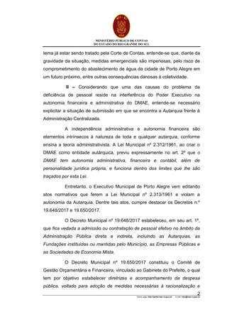 MINISTÉRIO PÚBLICO DE CONTAS
DO ESTADO DO RIO GRANDE DO SUL
Home page: http://portal.mpc.rs.gov.br/ e-mail: mpc@mpc.rs.gov.br
2
tema já estar sendo tratado pela Corte de Contas, entende-se que, diante da
gravidade da situação, medidas emergenciais são imperiosas, pelo risco de
comprometimento do abastecimento de água da cidade de Porto Alegre em
um futuro próximo, entre outras consequências danosas à coletividade.
II – Considerando que uma das causas do problema da
deficiência de pessoal reside na interferência do Poder Executivo na
autonomia financeira e administrativa do DMAE, entende-se necessário
explicitar a situação de submissão em que se encontra a Autarquia frente à
Administração Centralizada.
A independência administrativa e autonomia financeira são
elementos intrínsecos à natureza de toda e qualquer autarquia, conforme
ensina a teoria administrativista. A Lei Municipal nº 2.312/1961, ao criar o
DMAE como entidade autárquica, previu expressamente no art. 2º que o
DMAE tem autonomia administrativa, financeira e contábil, além de
personalidade jurídica própria, e funciona dentro dos limites que lhe são
traçados por esta Lei.
Entretanto, o Executivo Municipal de Porto Alegre vem editando
atos normativos que ferem a Lei Municipal nº 2.313/1961 e violam a
autonomia da Autarquia. Dentre tais atos, cumpre destacar os Decretos n.º
19.648/2017 e 19.650/2017.
O Decreto Municipal nº 19.648/2017 estabeleceu, em seu art. 1º,
que fica vedada a admissão ou contratação de pessoal efetivo no âmbito da
Administração Pública direta e indireta, incluindo as Autarquias, as
Fundações instituídas ou mantidas pelo Município, as Empresas Públicas e
as Sociedades de Economia Mista.
O Decreto Municipal nº 19.650/2017 constituiu o Comitê de
Gestão Orçamentária e Financeira, vinculado ao Gabinete do Prefeito, o qual
tem por objetivo estabelecer diretrizes e acompanhamento da despesa
pública, voltado para adoção de medidas necessárias à racionalização e
 