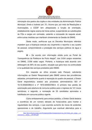 MINISTÉRIO PÚBLICO DE CONTAS
DO ESTADO DO RIO GRANDE DO SUL
Home page: http://portal.mpc.rs.gov.br/ e-mail: mpc@mpc.rs.gov.br
3
otimização dos gastos dos órgãos e das entidades da Administração Pública
Municipal, Direta e Indireta (art. 2º). Ocorre que, por meio de Resoluções e
Autorizações, o CGOF tem ultrapassado a função de orientação,
estabelecendo regras acerca de horas extras, suspendendo as substituições
de FGs e cargos em comissão, vedando a concessão de reajuste anual,
entre outras medidas que interferem diretamente na Gestão do DMAE.
Deste modo, verifica-se que os Decretos Municipais referidos
impedem que a Autarquia execute seu orçamento e reponha o seu quadro
de pessoal, comprometendo a prestação dos serviços públicos de água e
esgoto.
III – De acordo com informação obtida junto ao Portal da
Transparência da Prefeitura de Porto Alegre2
, dos 3.634 cargos existentes
no DMAE, 2.056 estão vagos. Portanto, a Autarquia está atuando com
defasagem de 56% do seu quadro, situação que gera risco na continuidade
e na qualidade dos serviços prestados pelo DMAE.
Em resposta ao ofício enviado pelo Parquet, solicitando
informações ao Gestor Responsável pelo DMAE acerca das providências
adotadas, principalmente quanto à reposição do quadro de pessoal, o Diretor
Geral disponibilizou acesso aos processos administrativos SEI nº
18.10.000003863-0 e nº 1810.000003766-9. O primeiro traz pedido de
autorização para abertura de concurso público para o ingresso de 141 novos
servidores; o segundo, a nomeação de 55 candidatos aprovados e
habilitados em concurso público vigente.
Como embasamento para ambos pedidos, o Diretor Geral destaca
a ocorrência de um número elevado de horas-extras para manter a
regularidade dos serviços, o que acarreta aumento de riscos de acidentes
operacionais e de trabalho. Argumenta que eventual alternativa para a
2
http://lproweb.procempa.com.br/pmpa/prefpoa/transparencia/usu_doc/totais_por_cargo_-_ai-
estatutario_-_dmae_-_201805.pdf
 