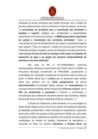 MINISTÉRIO PÚBLICO DE CONTAS
DO ESTADO DO RIO GRANDE DO SUL
Home page: http://portal.mpc.rs.gov.br/ e-mail: mpc@mpc.rs.gov.br
4
prestação do serviço aventadas pela Gestão Municipal, sob o modelo de
parceria público-privada, ainda se encontra em fase de estudos, sendo que
“a necessidade de servidores para a manutenção das atividades é
imediata e urgente”. Destaca que, considerando a disponibilidade
orçamentária e financeira da Autarquia, “o DMAE possui plena capacidade
de custeio e manutenção dos servidores solicitados”. Assim, a
“manutenção do risco de desatendimento de serviços é injustificada segundo
esse aspecto”. Frisa, em especial, o pedido de concurso para Técnico de
Tratamento de Água e Esgotos, sendo tal solicitação a de maior premência,
“uma vez que há risco de não se conseguir mais operar as estações de
tratamento de água e de esgoto por absoluta indisponibilidade de
servidores com essa atribuição”.
Nos autos do SEI nº 18.10.000003863-0, verifica-se
correspondência eletrônica encaminhada pelo Diretor Geral do DMAE ao
Procurador Municipal Coordenador da PME-DMAE, questionando a
possibilidade de contratação emergencial de servidores para as áreas de
ponta. O Gestor afirma que “o cenário que se apresenta nesse sentido
indica que estamos em um limite perigosíssimo de termos
descontinuidade da prestação desses serviços. As consequências de
quaisquer descontinuidades desses serviços são inúmeras e graves, com a
falta de atendimento à população e inclusive a incriminação e
criminalização dos profissionais servidores perante seus Conselhos, Órgãos
de Controle Interno e Externo, Ministérios Públicos e Policiais (...)”.
O Diretor de Tratamento e Meio Ambiente, em e-mail dirigido ao
Diretor Geral, destaca que em face de um cenário de incerteza de alteração
da legislação previdenciária, muitos servidores se aposentaram, agravando
ainda mais o déficit de pessoal na área operacional. Relata que, para evitar
situações de colapso, adotaram-se medidas como aumento de horas extras,
modificações de método de trabalho, fechamento de laboratórios, e
conversão de férias em pecúnia. Entretanto, a Direção Geral, em
 