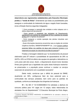 MINISTÉRIO PÚBLICO DE CONTAS
DO ESTADO DO RIO GRANDE DO SUL
Home page: http://portal.mpc.rs.gov.br/ e-mail: mpc@mpc.rs.gov.br
5
observância aos regramentos estabelecidos pelo Executivo Municipal,
proibiu a “venda de férias”. Entendendo que todas as possibilidades para
assegurar a continuidade do tratamento de água e esgoto foram buscadas,
envia a Direção Geral as seguintes indagações:
“- Como prosseguir a operação das unidades e evitar colapsos com o
efetivo disponível decrescente?
- Como garantir a legalidade das atividades do Departamento,
atendimento aos padrões de potabilidade (ETAs) e padrões de emissão
(ETEs) sem o ingresso de pessoas?
- Como assegurar a correta operação das plantas industriais sem
equipes mínimas?
- Quais informações deveremos encaminhar para os órgãos de controle
(Vigilância Sanitária, SMSM/FEPAM/MP/PF etc...) que possam justificar
possíveis falhas nos padrões da água para consumo humano e no
tratamento de esgoto em decorrência da falta de pessoas?”.
Finaliza a mensagem relatando que “os levantamentos de pessoal
elaborados pela DT indicam a possibilidade de aposentadoria de 28% na
GATE e 35% na GTAG do efetivo das equipes de operação e laboratórios no
curto prazo (até dois anos). Assim, o Departamento deverá tomar decisões
firmes para garantir que a legalidade das ações desta Autarquia mantenha-
se preservadas e a população possa continuar a receber os serviços
essenciais de saneamento com a qualidade necessária”.
Deste modo, conclui-se que o déficit de pessoal do DMAE,
atualmente em 56%, configura-se fator de risco potencial para a
continuidade dos serviços prestados, bem como para os padrões de
qualidade, conforme as declarações dos dirigentes da Autarquia.
IV – No SEI nº 18.10.000003863-0 foi solicitada a abertura de
concurso público para 141 vagas em 12 cargos, todos relacionados às
atividades fins do Departamento3
. O Executivo Municipal de Porto Alegre,
3
Conforme Despacho DG-DMAE 4689298/SEI 18.10.000003863-0, foi solicitada a abertura de
concurso para os cargos:
Cargo Quantidade
 
