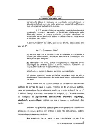 MINISTÉRIO PÚBLICO DE CONTAS
DO ESTADO DO RIO GRANDE DO SUL
Home page: http://portal.mpc.rs.gov.br/ e-mail: mpc@mpc.rs.gov.br
8
saneamento básico à totalidade da população, compatibilizando o
planejamento local com o do órgão gestor das bacias hidrográficas em
que estiver parcial ou totalmente inserido.
§ 2° O serviço público de que trata o caput deste artigo será
organizado, prestado, explorado e fiscalizado diretamente pelo
Município, vedada a outorga mediante concessão, permissão ou
autorização, exceto à entidade pública municipal existente ou que venha
a ser criada para tal.fim.
A Lei Municipal nº 2.312/61, que criou o DMAE, estabeleceu em
seu art. 3º:
Art. 3º - Compete ao DMAE:
a) planejar, executar e fiscalizar todas as atividades concernentes à
construção, melhoramento, ampliação, exploração e conservação dos
serviços de água e esgoto;
b) administrar seus bens, efetuar desapropriações mediante prévia
declaração de utilidade pública e alienar materiais inutilizados ou
inaproveitáveis através de concorrência pública;
c) defender os cursos de água do Município contra poluição;
d) exercer quaisquer outras atividades compatíveis com as leis e
tendentes ao desenvolvimento dos sistemas de esgoto e abastecimento
de água.
Deste modo, não há dúvidas acerca do caráter e da titularidade
públicos do serviço de água e esgoto. Tratando-se de um serviço público,
deve ser prestado de forma adequada, conforme prevê o artigo 6º da Lei nº
8.987/98. Serviço adequado, nos termos do artigo 6º, §1º, é o que satisfaz
as condições de regularidade, continuidade, eficiência, segurança,
atualidade, generalidade, cortesia na sua prestação e modicidade das
tarifas.
O déficit no quadro de pessoal gera riscos potenciais à adequada
prestação do serviço público em análise e, caso não solucionado, poderá
causar danos graves aos usuários.
Por eventuais danos, além da responsabilidade civil do Ente
 