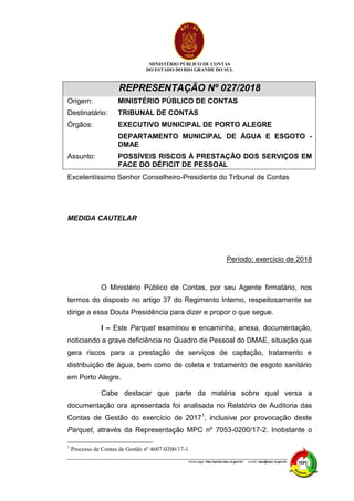 MINISTÉRIO PÚBLICO DE CONTAS
DO ESTADO DO RIO GRANDE DO SUL
Home page: http://portal.mpc.rs.gov.br/ e-mail: mpc@mpc.rs.gov.br
REPRESENTAÇÃO Nº 027/2018
Origem: MINISTÉRIO PÚBLICO DE CONTAS
Destinatário: TRIBUNAL DE CONTAS
Órgãos: EXECUTIVO MUNICIPAL DE PORTO ALEGRE
DEPARTAMENTO MUNICIPAL DE ÁGUA E ESGOTO -
DMAE
Assunto: POSSÍVEIS RISCOS À PRESTAÇÃO DOS SERVIÇOS EM
FACE DO DÉFICIT DE PESSOAL
Excelentíssimo Senhor Conselheiro-Presidente do Tribunal de Contas
MEDIDA CAUTELAR
Período: exercício de 2018
O Ministério Público de Contas, por seu Agente firmatário, nos
termos do disposto no artigo 37 do Regimento Interno, respeitosamente se
dirige a essa Douta Presidência para dizer e propor o que segue.
I – Este Parquet examinou e encaminha, anexa, documentação,
noticiando a grave deficiência no Quadro de Pessoal do DMAE, situação que
gera riscos para a prestação de serviços de captação, tratamento e
distribuição de água, bem como de coleta e tratamento de esgoto sanitário
em Porto Alegre.
Cabe destacar que parte da matéria sobre qual versa a
documentação ora apresentada foi analisada no Relatório de Auditoria das
Contas de Gestão do exercício de 20171
, inclusive por provocação deste
Parquet, através da Representação MPC nº 7053-0200/17-2. Inobstante o
1
Processo de Contas de Gestão nº 4607-0200/17-1.
 