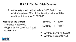 Unit 13 – The Real Estate Business
14. A property was listed for sale at $100,000. If the
original cost was 80% of the list price, what will the
profit be if it sells for $100,000?
Get rid of the words:
Sale price = $100,000
Original Cost = $100,000 x 80%
% Profit = ?
$80,000 = 100%
$20,000 =
• $20,000 x 1.00 = $20,000
• $20,000 ÷ $80,000 = .25
Profit
 