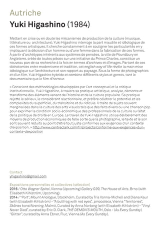 Autriche
Yuki Higashino (1984)
Mettant en crise ou en doute les mécanismes de production de la culture (musique,
littérature ou architecture),Yuki Higashino interroge la part maudite et idéologique de
ces formes artistiques. Il cherche constamment à en souligner les particularités en y
impliquant la décision d’un homme ou d’une femme dans la fabrication de ces formes.
À partir d’archétypes inhérents aux systèmes de pensées, la ville de Poundbury en
Angleterre, créée de toutes pièces sur une initiative du Prince Charles, constitue un
nouveau pan de sa recherche à la fois en termes d’archives et d’images. Partant de ces
dichotomies entre modernisme et tradition, cet english way of life révèle la main mise
idéologique sur l’architecture et son rapport au paysage. Sous la forme de photographies
et d’un film,Yuki Higashiro hybride et combine différents styles et genres, tant le
documentaire que le film d’horreur.
« Conscient des méthodologies développées par l’art conceptuel et la critique
institutionnelle, Yuki Higashino, à travers sa pratique artistique, analyse, démonte et
transforme des éléments venant de l’histoire et de la culture populaire. Sa pratique
rejette le sérieux, le considérant réactionnaire, et préfère célébrer le potentiel et les
complexités du superficiel, du transitoire et du ridicule. Il traite de sujets souvent
marginalisés dans la culture des arts visuels tels que des faits divers ou une chanson pop
pour exprimer la condition socio-économique des professionnels de la culture ou l’état
de la politique de droite en Europe. Le travail de Yuki Higashino utilise délibérément des
moyens de production économiques de telle sorte que la photographie, le texte et le son
sont souvent réduits au point d’être tout juste conformes aux exigences d’un contexte
d’exposition. » http://www.centreclark.com/fr/projects/conforme-aux-exigences-dun-
contexte-dexposition
Contact
yhigashino@gmail.com
Expositions personnelles et collectives (sélection)
2016 / Otto Wagner Spital,Vienna (Upcoming) Gallery G99,The House of Arts, Brno (with
Elisabeth Kihlström, Upcoming).
2014 / “Port”, Mount Analogue, Stockholm, Curated by Tris Vonna-Michell and Diana Kaur
(with Elisabeth Kihlström) - “A bullfrog with red eyes”, pinacoteca,Vienna “Territories”,
Skånes konstförening, Malmö, Curated by Anna Norberg (with Elisabeth Kihlström) - “Vinyl
Never Died”, curated by Eric D. Clark, THE DEMON’S MOUTH, Oslo - (As Every Sunday)
“Glitter”, curated by Anna Ebner, Fluc,Vienna (As Every Sunday).
 