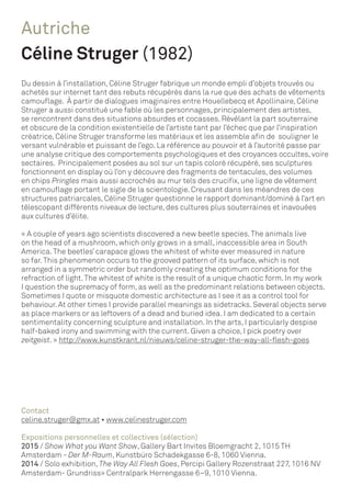 Autriche
Céline Struger (1982)
Du dessin à l’installation, Céline Struger fabrique un monde empli d’objets trouvés ou
achetés sur internet tant des rebuts récupérés dans la rue que des achats de vêtements
camouflage. À partir de dialogues imaginaires entre Houellebecq et Apollinaire, Céline
Struger a aussi constitué une fable où les personnages, principalement des artistes,
se rencontrent dans des situations absurdes et cocasses. Révélant la part souterraine
et obscure de la condition existentielle de l’artiste tant par l’échec que par l’inspiration
créatrice, Céline Struger transforme les matériaux et les assemble afin de souligner le
versant vulnérable et puissant de l’ego. La référence au pouvoir et à l’autorité passe par
une analyse critique des comportements psychologiques et des croyances occultes, voire
sectaires. Principalement posées au sol sur un tapis coloré récupéré, ses sculptures
fonctionnent en display où l’on y découvre des fragments de tentacules, des volumes
en chips Pringles mais aussi accrochés au mur tels des crucifix, une ligne de vêtement
en camouflage portant le sigle de la scientologie. Creusant dans les méandres de ces
structures patriarcales, Céline Struger questionne le rapport dominant/dominé à l’art en
télescopant différents niveaux de lecture, des cultures plus souterraines et inavouées
aux cultures d’élite.
« A couple of years ago scientists discovered a new beetle species.The animals live
on the head of a mushroom, which only grows in a small, inaccessible area in South
America.The beetles’ carapace glows the whitest of white ever measured in nature
so far.This phenomenon occurs to the grooved pattern of its surface, which is not
arranged in a symmetric order but randomly creating the optimum conditions for the
refraction of light.The whitest of white is the result of a unique chaotic form. In my work
I question the supremacy of form, as well as the predominant relations between objects.
Sometimes I quote or misquote domestic architecture as I see it as a control tool for
behaviour. At other times I provide parallel meanings as sidetracks. Several objects serve
as place markers or as leftovers of a dead and buried idea. I am dedicated to a certain
sentimentality concerning sculpture and installation. In the arts, I particularly despise
half-baked irony and swimming with the current. Given a choice, I pick poetry over
zeitgeist. » http://www.kunstkrant.nl/nieuws/celine-struger-the-way-all-flesh-goes
Contact
celine.struger@gmx.at • www.celinestruger.com
Expositions personnelles et collectives (sélection)
2015 / Show What you Want Show, Gallery Bart Invites Bloemgracht 2, 1015 TH
Amsterdam - Der M-Raum, Kunstbüro Schadekgasse 6-8, 1060 Vienna.
2014 / Solo exhibition, The Way All Flesh Goes, Percipi Gallery Rozenstraat 227, 1016 NV
Amsterdam- Grundriss» Centralpark Herrengasse 6–9, 1010 Vienna.
 