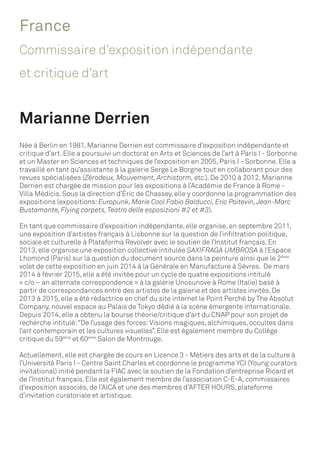 France
Commissaire d’exposition indépendante
et critique d’art
Marianne Derrien
Née à Berlin en 1981, Marianne Derrien est commissaire d’exposition indépendante et
critique d’art. Elle a poursuivi un doctorat en Arts et Sciences de l’art à Paris I - Sorbonne
et un Master en Sciences et techniques de l’exposition en 2005, Paris I - Sorbonne. Elle a
travaillé en tant qu’assistante à la galerie Serge Le Borgne tout en collaborant pour des
revues spécialisées (Zérodeux, Mouvement, Archistorm, etc.). De 2010 à 2012, Marianne
Derrien est chargée de mission pour les expositions à l’Académie de France à Rome -
Villa Médicis. Sous la direction d’Éric de Chassey, elle y coordonne la programmation des
expositions (expositions:Europunk, Marie Cool Fabio Balducci, Eric Poitevin,Jean-Marc
Bustamante, Flying carpets,Teatro delle esposizioni #2 et #3).
En tant que commissaire d’exposition indépendante, elle organise, en septembre 2011,
une exposition d’artistes français à Lisbonne sur la question de l’infiltration politique,
sociale et culturelle à Plataforma Revolver avec le soutien de l’Institut français. En
2013, elle organise une exposition collective intitulée SAXIFRAGA UMBROSA à l’Espace
Lhomond (Paris) sur la question du document source dans la peinture ainsi que le 2ème
volet de cette exposition en juin 2014 à la Générale en Manufacture à Sèvres. De mars
2014 à février 2015, elle a été invitée pour un cycle de quatre expositions intitulé
« c/o – an alternate correspondence » à la galerie Unosunove à Rome (Italie) basé à
partir de correspondances entre des artistes de la galerie et des artistes invités. De
2013 à 2015, elle a été rédactrice en chef du site internet le Point Perché by The Absolut
Company, nouvel espace au Palais de Tokyo dédié à la scène émergente internationale.
Depuis 2014, elle a obtenu la bourse théorie/critique d’art du CNAP pour son projet de
recherche intitulé:“De l’usage des forces:Visions magiques, alchimiques, occultes dans
l’art contemporain et les cultures visuelles”. Elle est également membre du Collège
critique du 59ème
et 60ème
Salon de Montrouge.
Actuellement, elle est chargée de cours en Licence 3 - Métiers des arts et de la culture à
l’Université Paris I - Centre Saint Charles et coordonne le programme YCI (Young curators
invitational) initié pendant la FIAC avec le soutien de la Fondation d’entreprise Ricard et
de l’Institut français. Elle est également membre de l’association C-E-A, commissaires
d’exposition associés, de l’AICA et une des membres d’AFTER HOURS, plateforme
d’invitation curatoriale et artistique.
 