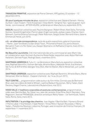 Expositions
TRANSCOM PRIMITIVE, exposition de Pierre Clément, XPO gallery, 22 octobre – 12
décembre 2015.
(Et pour) quelques minutes de plus, exposition collective avec Sépànd Danesh / Kenny
Dunkan / Jean Hubert / Tarik Kiswanson / Elsa Werth / Qingmei Yao / special guest :Cyril
Verde, commissariat :AFTER HOURS, La Générale en Manufacture, septembre 2015.
KAOLIN, exposition collective avec Pauline Bazignan, Robert Breer, Nöel Dolla, Fernanda
Gomes, Harald Klingelhöller, Pierre Labat, Engel Leonardo,Jarbas Lopes, Charles-Henri
Monvert, Camila Oliveira Fairclough, Peter Robinson, Sérgio Sister, Bernard Villers, Galerie
Emmanuel Hervé, juin 2015.
c/o - an alternate correspondence, cycle de quatre expositions, galerie Unosunove
– Rome :Josh Tonsfeldt c/o Dan Shaw-Town, Philomène Pirecki c/o Jamie Shovlin,
Benjamin Tiven c/o Per Oskar Leu, Kasper Bosmans c/o Raffaella Crispino, mars 2014 –
février 2015.
My Beautiful Laundrette, Cité internationale des arts, commissariat avec Mami Iida
en collaboration avec l’écrivain Guillaume Rosenfelder, exposition avec Abdul Rahman
Katanani, Daniele Puppi, Rodrigo Sassi, novembre 2014.
SAXIFRAGA UMBROSA II, Futur II - La Générale en Manufacture, exposition collective
avec Raphaël Barontini, Hicham Berrada, Mireille Blanc, Adélaïde Fériot, Eva Nielsen,
Ida Tursic & Wilfrid Mile, Georges Tony Stoll, Marine Wallon, Marie Weisensel, juin-juillet
2014.
SAXIFRAGA UMBROSA, exposition collective avec Raphaël Barontini, Mireille Blanc, Marie
Weisensel, Marine Wallon - Espace Lhomond - du 14 au 24 juin 2013.
TOUT CONTRE..., programmation vidéo autour du film Hitler, Connais pas de Bertrand
Blier, avec les vidéos de Valérie Mréjen, Laetitia Badaut Haussman, Rémy Yadan, Alain
Declerq, Illegal Cinema, Laboratoires d’Aubervilliers, mai 2012.
VIDEO VALLE // traditions corporelles et postures contemporaines, programmation
vidéo avec Bertille Bak, Per Oskar Leu,Jean de Lacoste, Elisa Pône, Samir Ramdani,Tony
Regazzoni, festival PROMESSA, direction artistique:Rémy Yadan - cie TammCoat,Teatro
Valle, Rome, Italie, mars 2012.
INFILTRATION // le privilège des chemins :Ivan Argote // Bertille Bak // Aymeric Ebrard
// Pierre Labat // Eva Nielsen // Gaël Peltier // Elisa Pône // Sylvain Rousseau // Rémy
Yadan,, Plataforma Revolver, Lisbonne, Portugal, avec le soutien de l’Institut français, 29
septembre-11 novembre 2011.
Contact
derrienmarianne@gmail.com
 