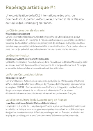 Repérage artistique #1
Une coréalisation de la Cité internationale des arts, du
Goethe-Institut, du Forum Culturel Autrichien et de la Mission
culturelle du Luxembourg en France.
La Cité internationale des arts
www.citedesartsparis.fr
La Cité internationale des arts, fondation reconnue d’utilité publique, a pour
vocation d’accueillir en résidence à Paris des artistes professionnels étrangers et
français. La Fondation se trouve au croisement de politiques culturelles portées
par des pays, des collectivités territoriales et des institutions d’une part et, d’autre
part, des projets de résidence directement mis en œuvre par les artistes.
Le Goethe-Institut
https://www.goethe.de/ins/fr/fr/index.html
Le Goethe-Institut est l’institut culturel de la République fédérale d’Allemagne actif
au niveau mondial. Il promeut la connaissance de la langue allemande à l’étranger
et entretient des collaborations culturelles internationales.
Le Forum Culturel Autrichien
http://austrocult.fr/
Le Forum Culturel Autrichien est la section culturelle de l’Ambassade d’Autriche
à Paris et dépend du Ministère fédéral de l’Europe, de l‘Intégration et des Affaires
étrangères (BMEIA - Bundesministerium für Europa, Integration und Äußeres).
Il agit comme plateforme de la culture autrichienne en France et sert
d’intermédiaire entre les artistes autrichiens et les partenaires français.
La Mission culturelle du Luxembourg en France
www.facebook.com/MissionCulturelleLuxembourg
La Mission culturelle du Luxembourg en France a pour vocation de faire découvrir
la création artistique luxembourgeoise aux professionnels et au public ainsi que
d’organiser des événements à Paris et plus largement en France. La Mission est
impliquée dans l’organisation d’une centaine d’événements chaque année.
 