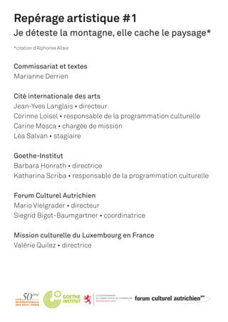 Repérage artistique #1
Je déteste la montagne, elle cache le paysage*
*citation d’Alphonse Allais
Commissariat et textes
Marianne Derrien
Cité internationale des arts
Jean-Yves Langlais • directeur
Corinne Loisel • responsable de la programmation culturelle
Carine Mosca • chargée de mission
Léa Salvan • stagiaire
Goethe-Institut
Barbara Honrath • directrice
Katharina Scriba • responsable de la programmation culturelle
Forum Culturel Autrichien
Mario Vielgrader • directeur
Siegrid Bigot-Baumgartner • coordinatrice
Mission culturelle du Luxembourg en France
Valérie Quilez • directrice
 