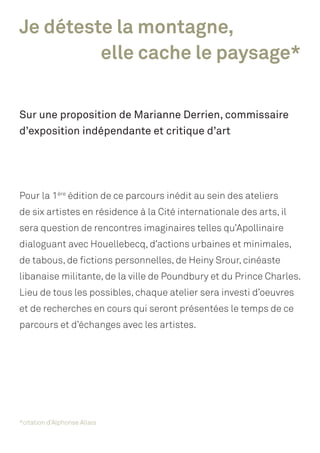 Je déteste la montagne,
				 elle cache le paysage*
Sur une proposition de Marianne Derrien, commissaire
d’exposition indépendante et critique d’art
Pour la 1ère
édition de ce parcours inédit au sein des ateliers
de six artistes en résidence à la Cité internationale des arts, il
sera question de rencontres imaginaires telles qu’Apollinaire
dialoguant avec Houellebecq, d’actions urbaines et minimales,
de tabous, de fictions personnelles, de Heiny Srour, cinéaste
libanaise militante, de la ville de Poundbury et du Prince Charles.
Lieu de tous les possibles, chaque atelier sera investi d’oeuvres
et de recherches en cours qui seront présentées le temps de ce
parcours et d’échanges avec les artistes.
*citation d’Alphonse Allais
 