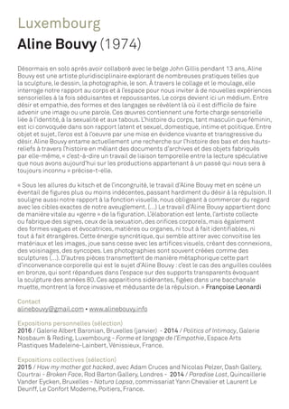 Luxembourg
Aline Bouvy (1974)
Désormais en solo après avoir collaboré avec le belge John Gillis pendant 13 ans, Aline
Bouvy est une artiste pluridisciplinaire explorant de nombreuses pratiques telles que
la sculpture, le dessin, la photographie, le son. À travers le collage et le moulage, elle
interroge notre rapport au corps et à l’espace pour nous inviter à de nouvelles expériences
sensorielles à la fois séduisantes et repoussantes. Le corps devient ici un médium. Entre
désir et empathie, des formes et des langages se révèlent là où il est difficile de faire
advenir une image ou une parole. Ces œuvres contiennent une forte charge sensorielle
liée à l’identité, à la sexualité et aux tabous. L’histoire du corps, tant masculin que féminin,
est ici convoquée dans son rapport latent et sexuel, domestique, intime et politique. Entre
objet et sujet, l’eros est à l’oeuvre par une mise en évidence vivante et transgressive du
désir. Aline Bouvy entame actuellement une recherche sur l’histoire des bas et des hauts-
reliefs à travers l’histoire en mêlant des documents d’archives et des objets fabriqués
par elle-même, « c’est-à-dire un travail de liaison temporelle entre la lecture spéculative
que nous avons aujourd’hui sur les productions appartenant à un passé qui nous sera à
toujours inconnu » précise-t-elle.
« Sous les allures du kitsch et de l’incongruité, le travail d’Aline Bouvy met en scène un
éventail de figures plus ou moins indécentes, passant hardiment du désir à la répulsion. II
souligne aussi notre rapport à la fonction visuelle, nous obligeant à commercer du regard
avec les cibles exactes de notre aveuglement. (…) Le travail d’Aline Bouvy appartient donc
de manière vitale au «genre » de la figuration. L’élaboration est lente, l’artiste collecte
ou fabrique des signes, ceux de la sexuation, des orifices corporels, mais également
des formes vagues et évocatrices, matières ou organes, ni tout à fait identifiables, ni
tout à fait étrangères. Cette énergie syncrétique, qui semble attirer avec convoitise les
matériaux et les images, joue sans cesse avec les artifices visuels, créant des connexions,
des voisinages, des syncopes. Les photographies sont souvent créées comme des
sculptures (…). D’autres pièces transmettent de manière métaphorique cette part
d’inconvenance corporelle qui est le sujet d’Aline Bouvy :c’est le cas des anguilles coulées
en bronze, qui sont répandues dans l’espace sur des supports transparents évoquant
la sculpture des années 80. Ces apparitions sidérantes, figées dans une bacchanale
muette, montrent la force invasive et médusante de la répulsion. » Françoise Leonardi
Contact
alinebouvy@gmail.com • www.alinebouvy.info
Expositions personnelles (sélection)
2016 / Galerie Albert Baronian, Bruxelles (janvier) - 2014 / Politics of Intimacy, Galerie
Nosbaum & Reding, Luxembourg - Forme et langage de l’Empathie, Espace Arts
Plastiques Madeleine-Lainbert,Vénissieux, France.
Expositions collectives (sélection)
2015 / How my mother got hacked, avec Adam Cruces and Nicolas Pelzer, Dash Gallery,
Courtrai - Broken Face, Rod Barton Gallery, Londres - 2014 / Paradise Lost, Quincaillerie
Vander Eycken, Bruxelles - Natura Lapsa, commissariat Yann Chevalier et Laurent Le
Deunff, Le Confort Moderne, Poitiers, France.
 