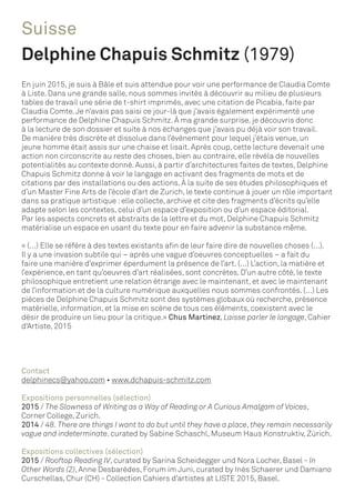 Suisse
Delphine Chapuis Schmitz (1979)
En juin 2015, je suis à Bâle et suis attendue pour voir une performance de Claudia Comte
à Liste. Dans une grande salle, nous sommes invités à découvrir au milieu de plusieurs
tables de travail une série de t-shirt imprimés, avec une citation de Picabia, faite par
Claudia Comte.Je n’avais pas saisi ce jour-là que j’avais également expérimenté une
performance de Delphine Chapuis Schmitz. À ma grande surprise, je découvris donc
à la lecture de son dossier et suite à nos échanges que j’avais pu déjà voir son travail.
De manière très discrète et dissolue dans l’évènement pour lequel j’étais venue, un
jeune homme était assis sur une chaise et lisait. Après coup, cette lecture devenait une
action non circonscrite au reste des choses, bien au contraire, elle révéla de nouvelles
potentialités au contexte donné. Aussi, à partir d’architectures faites de textes, Delphine
Chapuis Schmitz donne à voir le langage en activant des fragments de mots et de
citations par des installations ou des actions. À la suite de ses études philosophiques et
d’un Master Fine Arts de l’école d’art de Zurich, le texte continue à jouer un rôle important
dans sa pratique artistique :elle collecte, archive et cite des fragments d’écrits qu’elle
adapte selon les contextes, celui d’un espace d’exposition ou d’un espace éditorial.
Par les aspects concrets et abstraits de la lettre et du mot, Delphine Chapuis Schmitz
matérialise un espace en usant du texte pour en faire advenir la substance même.
« (…) Elle se réfère à des textes existants afin de leur faire dire de nouvelles choses (…).
Il y a une invasion subtile qui – après une vague d’oeuvres conceptuelles – a fait du
faire une manière d’exprimer éperdument la présence de l’art. (…) L’action, la matière et
l’expérience, en tant qu’oeuvres d’art réalisées, sont concrètes. D’un autre côté, le texte
philosophique entretient une relation étrange avec le maintenant, et avec le maintenant
de l’information et de la culture numérique auxquelles nous sommes confrontés. (…) Les
pièces de Delphine Chapuis Schmitz sont des systèmes globaux où recherche, présence
matérielle, information, et la mise en scène de tous ces éléments, coexistent avec le
désir de produire un lieu pour la critique.» Chus Martinez, Laisse parler le langage, Cahier
d‘Artiste, 2015
Contact
delphinecs@yahoo.com • www.dchapuis-schmitz.com
Expositions personnelles (sélection)
2015 / The Slowness of Writing as a Way of Reading or A Curious Amalgam of Voices,
Corner College, Zurich.
2014 / 48. There are things I want to do but until they have a place, they remain necessarily
vague and indeterminate. curated by Sabine Schaschl, Museum Haus Konstruktiv, Zürich.
Expositions collectives (sélection)
2015 / Rooftop Reading IV, curated by Sarina Scheidegger und Nora Locher, Basel - In
Other Words (2), Anne Desbarèdes, Forum im Juni, curated by Inès Schaerer und Damiano
Curschellas, Chur (CH) - Collection Cahiers d’artistes at LISTE 2015, Basel.
 