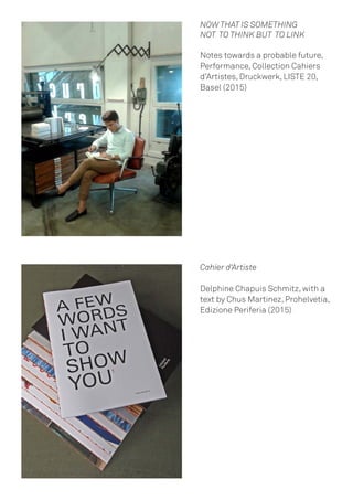 NOW THAT IS SOMETHING
NOT TO THINK BUT TO LINK
Notes towards a probable future,
Performance, Collection Cahiers
d’Artistes, Druckwerk, LISTE 20,
Basel (2015)
Cahier d‘Artiste
Delphine Chapuis Schmitz, with a
text by Chus Martinez, Prohelvetia,
Edizione Periferia (2015)
 