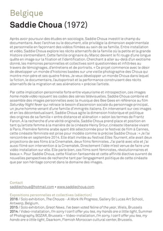 Belgique
Saddie Choua (1972)
Après avoir poursuivi des études en sociologie, Saddie Choua investit le champ du
documentaire. Avec l’archive ou le document, elle privilégie la dimension expérimentale
et personnelle en façonnant des vidéos filmées au sein de sa famille. Entre installation
et vidéo, Saddie Choua explore les récits alternatifs de la famille où la petite et la grande
Histoire s’entremêlent. Cette famille originaire du Maroc devient le fil rouge d’une longue
quête en image sur la filiation et l’identification. Cherchant à aller au-delà d’un exotisme
donné, les mémoires personnelles et collectives sont questionnées et infiltrées au
travers de témoignages, d’entretiens et de portraits. « Ce projet commence avec le désir
de développer un monde d’histoires basées sur une vieille photographie des Choua qui
montre mon père et ses quatre frères.Je veux développer un monde Choua dans lequel
la fiction, le documentaire, l’autoportrait et la performance construisent des récits
alternatifs de la migration et ses aliénations » précise l’artiste.
Par cette implication personnelle forte entre voyeurisme et introspection, ces images
home made vidéo rejouent les codes des séries télévisuelles. Saddie Choua combine et
assemble des images personnelles avec la musique des Bee Gees en référence au film
Saturday Night fever qui retrace le besoin d’ascension sociale du personnage principal,
un jeune homme venant d’une famille d’immigrés italiens. En intervenant sur ces images
et en les décontextualisant, Saddie Choua agite la dimension historique et politique
des origines de sa famille « entre distance et aliénation » selon les termes de Frantz
Fanon. À la recherche d’une vérité originelle, Saddie Choua prend place et position en
tant qu’artiste femme à la manière de la cinéaste Heiny Srour, cinéaste libanaise vivant
à Paris. Première femme arabe ayant été sélectionnée pour le festival de film à Cannes,
cette cinéaste féministe est prise pour modèle comme le précise Saddie Choua :« Je l’ai
rencontrée en septembre 2014. Elle était invitée au festival Elles Tournent, elle avait deux
projections de ses films à la Cinematek, deux films féministes.J’ai parlé avec elle et j’ai
aussi filmé son intervention à la Cinematek. Directement l’idée m’est venue de faire une
vidéo installation sur elle. Elle parle bien, ces films sont féministes, révolutionnaires et
beaux ». Pour Saddie Choua, cette filiation fantasmée et cette affinité élective ouvrent de
nouvelles perspectives de recherche tant par l’engagement politique de cette cinéaste
que par son héritage concret dans le domaine des images.
Contact
saddiechoua@hotmail.com • www.saddiechoua.com
Expositions personnelles et collectives (sélection)
2016 / Solo exhibition, The Chouas - A Work IN Progress, Gallery St Lucas Art School,
Antwerp, Belgium.
2015 / Solo exhibition, Great News. I’ve been voted feline of the year, Wiels, Brussels
2014 / Video-installation‚ I’m sorry I can’t offer you tea, my hands are a little tight, Summer
of Photography, BOZAR, Brussels – Video-installation‚ I’m sorry, I can’t offer you tea, my
hands are a little tight, Daarkom, Flemish Moroccan cultural center, Brussels.
 