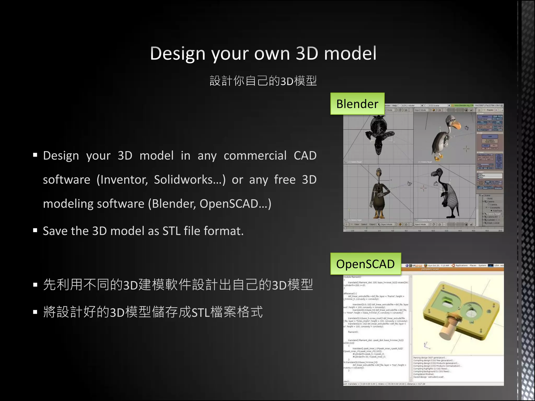 Blender


 Design your 3D model in any commercial CAD
 software (Inventor, Solidworks…) or any free 3D
 modeling software (Blender, OpenSCAD…)

 Save the 3D model as STL file format.

                                                   OpenSCAD
 先利用不同的3D建模軟件設計出自己的3D模型

 將設計好的3D模型儲存成STL檔案格式
 