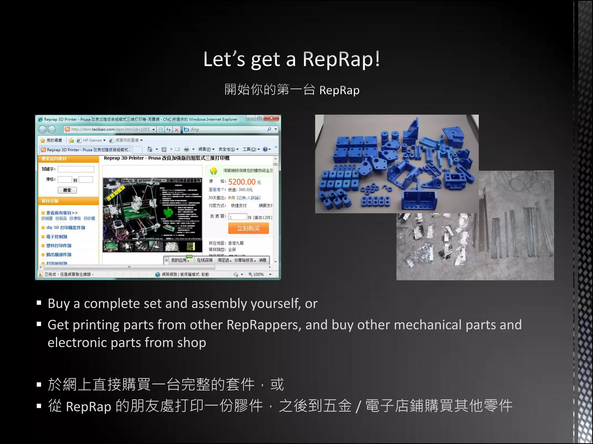  Buy a complete set and assembly yourself, or
 Get printing parts from other RepRappers, and buy other mechanical parts and
  electronic parts from shop

 於網上直接購買一台完整的套件，或
 從 RepRap 的朋友處打印一份膠件，之後到五金 / 電子店鋪購買其他零件
 