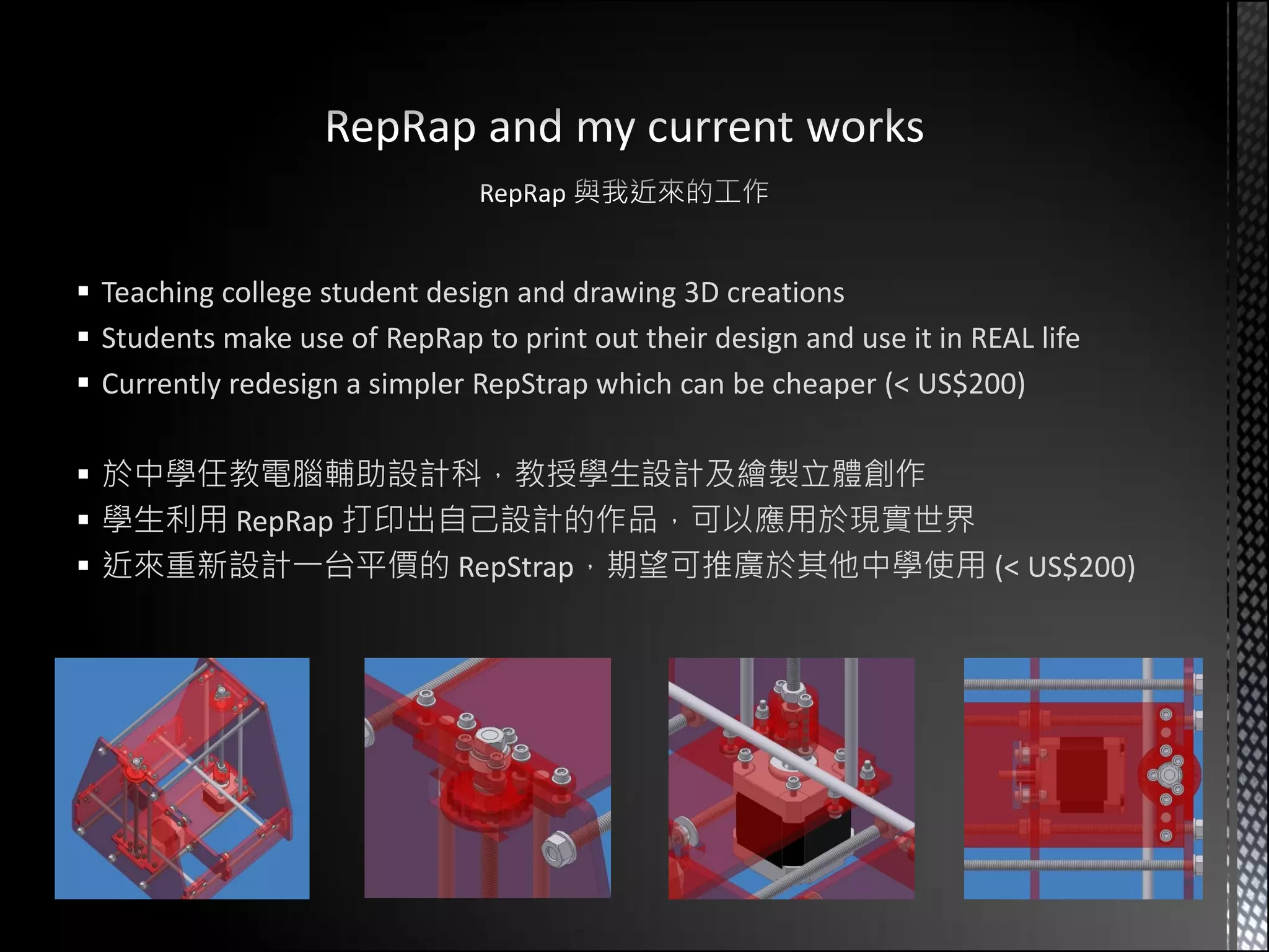  Teaching college student design and drawing 3D creations
 Students make use of RepRap to print out their design and use it in REAL life
 Currently redesign a simpler RepStrap which can be cheaper (< US$200)

 於中學任教電腦輔助設計科，教授學生設計及繪製立體創作
 學生利用 RepRap 打印出自己設計的作品，可以應用於現實世界
 近來重新設計一台平價的 RepStrap，期望可推廣於其他中學使用 (< US$200)
 