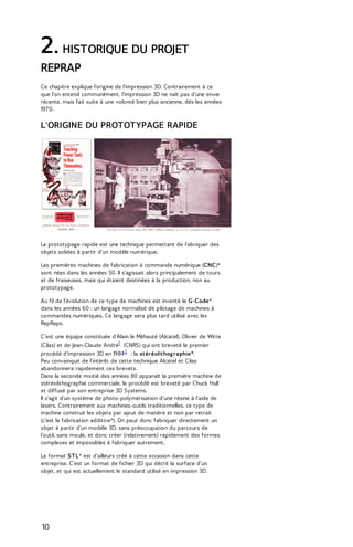 2. HISTORIQUE DU PROJET 
REPRAP 
Ce chapitre explique l'origine de l'impression 3D. Contrairement à ce 
que l'on entend communément, l'impression 3D ne naît pas d'une envie 
récente, mais fait suite à une volonté bien plus ancienne, dès les années 
197 0. 
L'ORIGINE DU PROTOTYPAGE RAPIDE 
Le prototypage rapide est une technique permettant de fabriquer des 
objets solides à partir d'un modèle numérique. 
Les premières machines de fabrication à commande numérique (CNC)* 
sont nées dans les années 50. Il s'agissait alors principalement de tours 
et de fraiseuses, mais qui étaient destinées à la production, non au 
prototypage. 
Au fil de l'évolution de ce type de machines est inventé le G-Code* 
dans les années 60 : un langage normalisé de pilotage de machines à 
commandes numériques. Ce langage sera plus tard utilisé avec les 
RepRaps. 
C’est une équipe constituée d'Alain le Méhauté (Alcatel), Olivier de Witte 
(Cilas) et de Jean-Claude André1 (CNRS) qui ont breveté le premier 
procédé d'impression 3D en 19842 : la stéréolithographie*. 
Peu convainquit de l’intérêt de cette technique Alcatel et Cilas 
abandonnera rapidement ces brevets. 
Dans la seconde moitié des années 80 apparaît la première machine de 
stéréolithographie commerciale, le procédé est breveté par Chuck Hull 
et diffusé par son entreprise 3D Systems. 
Il s'agit d'un système de photo-polymérisation d'une résine à l'aide de 
lasers. Contrairement aux machines-outils traditionnelles, ce type de 
machine construit les objets par ajout de matière et non par retrait 
(c'est la fabrication additive*). On peut donc fabriquer directement un 
objet à partir d'un modèle 3D, sans préoccupation du parcours de 
l'outil, sans moule, et donc créer (relativement) rapidement des formes 
complexes et impossibles à fabriquer autrement. 
Le format STL* est d'ailleurs créé à cette occasion dans cette 
entreprise. C'est un format de fichier 3D qui décrit la surface d'un 
objet, et qui est actuellement le standard utilisé en impression 3D. 
10 
 