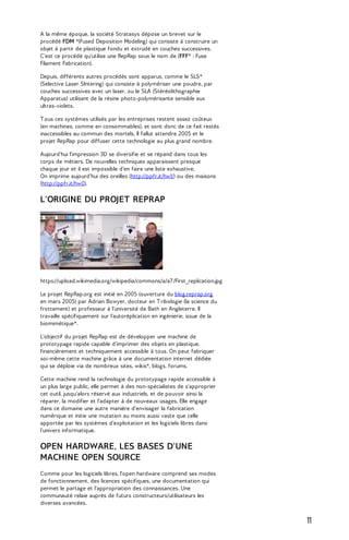 A la même époque, la société Stratasys dépose un brevet sur le 
procédé FDM *(Fused Deposition Modeling) qui consiste à construire un 
objet à partir de plastique fondu et extrudé en couches successives. 
C'est ce procédé qu'utilise une RepRap sous le nom de (FFF* : Fuse 
Filament Fabrication). 
Depuis, différents autres procédés sont apparus, comme le SLS* 
(Selective Laser SIntering) qui consiste à polymériser une poudre, par 
couches successives avec un laser, ou le SLA (Stéréolithographie 
Apparatus) utilisant de la résine photo-polymérisante sensible aux 
ultras-violets. 
T ous ces systèmes utilisés par les entreprises restent assez coûteux 
(en machines, comme en consommables), et sont donc de ce fait restés 
inaccessibles au commun des mortels. Il fallut attendre 2005 et le 
projet RepRap pour diffuser cette technologie au plus grand nombre. 
Aujourd'hui l'impression 3D se diversifie et se répand dans tous les 
corps de métiers. De nouvelles techniques apparaissent presque 
chaque jour et il est impossible d'en faire une liste exhaustive. 
On imprime aujourd’hui des oreilles (http://ppfr.it/hw1/) ou des maisons 
(http://ppfr.it/hw0). 
L'ORIGINE DU PROJET REPRAP 
https://upload.wikimedia.org/wikipedia/commons/a/a7 /First_replication.jpg 
Le projet RepRap.org est initié en 2005 (ouverture du blog.reprap.org 
en mars 2005) par Adrian Bowyer, docteur en T ribologie (la science du 
frottement) et professeur à l'université de Bath en Angleterre. Il 
travaille spécifiquement sur l'autoréplication en ingénierie, issue de la 
biomimétique*. 
L'objectif du projet RepRap est de développer une machine de 
prototypage rapide capable d'imprimer des objets en plastique, 
financièrement et techniquement accessible à tous. On peut fabriquer 
soi-même cette machine grâce à une documentation internet dédiée 
qui se déploie via de nombreux sites, wikis*, blogs, forums. 
Cette machine rend la technologie du prototypage rapide accessible à 
un plus large public, elle permet à des non-spécialistes de s'approprier 
cet outil, jusqu'alors réservé aux industriels, et de pouvoir ainsi la 
réparer, la modifier et l'adapter à de nouveaux usages. Elle engage 
dans ce domaine une autre manière d'envisager la fabrication 
numérique et initie une mutation au moins aussi vaste que celle 
apportée par les systèmes d'exploitation et les logiciels libres dans 
l'univers informatique. 
OPEN HARDWARE, LES BASES D'UNE 
MACHINE OPEN SOURCE 
Comme pour les logiciels libres, l'open hardware comprend ses modes 
de fonctionnement, des licences spécifiques, une documentation qui 
permet le partage et l'appropriation des connaissances. Une 
communauté relaie auprès de futurs constructeurs/utilisateurs les 
diverses avancées. 
11 
 