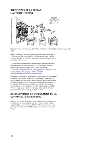 SPÉCIFICITÉS DE LA REPRAP, 
L'AUTORÉPLICATION 
https://commons.wikimedia.org/wiki/File:Advanced_Automation_for_Space_Missions_figure_5- 
29.gif 
RepRap s'appuie sur une approche autoréplicante selon le modèle de 
« Constructeur Universel » de John von Neumann, soit une machine 
théorique capable de construire tout, ou presque..., en l’occurrence, de 
se répliquer elle-même. 
"Le constructeur universel de von Neumann est la démonstration de la 
possibilité logique de l'autoréplication (...). Le constructeur universel 
possède néanmoins, comme son nom l'indique, la propriété 
d'universalité : il lui est possible de créer non seulement des copies de lui-même, 
mais aussi des variantes." Source : Wikipedia 
(http://fr.wikipedia.org/wiki/Constructeur_universel. 
Une RepRap peut en effet imprimer ses propres pièces de rechange et 
la majeure partie de ses pièces, sous forme de kit à assembler. Le 
principe d’autoréplication rejoint aussi une préoccupation économique 
et virale, puisqu'elle permet de descendre les coûts de production et 
de multiplier de façon exponentielle le nombre de machines. Une 
machine basée sur ce principe est en effet capable de produire 60 à 
7 0 % de ses propres pièces, les autres parties étant constituées 
principalement d'éléments de quincaillerie courante. 
DÉVELOPPEMENT ET DÉPLOIEMENT DE LA 
COMMUNAUTÉ REPRAP.ORG 
Le projet connaît des développements multiples, des modifications et 
améliorations donnant lieu à de nouvelles versions, ou des projets 
adjacents à buts commerciaux : Makerbot, Ultimaker, etc... Une brève 
généalogie des Imprimantes 3D RepRap est présentée ci-dessous en 
images. 
12 
 