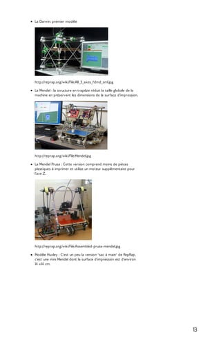 La Darwin: premier modèle 
http://reprap.org/wiki/File:All_3_axes_fdmd_sml.jpg 
La Mendel : la structure en trapèze réduit la taille globale de la 
machine en préservant les dimensions de la surface d'impression. 
http://reprap.org/wiki/File:Mendel.jpg 
La Mendel Prusa : Cette version comprend moins de pièces 
plastiques à imprimer et utilise un moteur supplémentaire pour 
l'axe Z. 
http://reprap.org/wiki/File:Assembled-prusa-mendel.jpg 
Modèle Huxley : C'est un peu la version "sac à main" de RepRap, 
c'est une mini Mendel dont la surface d'impression est d'environ 
14 x14 cm. 
13 
 