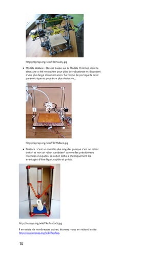 http://reprap.org/wiki/File:Huxley.jpg 
Modèle Wallace : Elle est basée sur le Modèle Printrbot, dont la 
structure a été retouchée pour plus de robustesse et disposant 
d'une plus large documentation. Sa forme de portique la rend 
paramétrique et peut-être plus évolutive.... 
http://reprap.org/wiki/File:Wallace.jpg 
Rostock : c'est un modèle plus singulier puisque c'est un robot 
delta* et non un robot cartésien* comme les précédentes 
machines évoquées. Le robot delta a théoriquement les 
avantages d'être léger, rapide et précis. 
http://reprap.org/wiki/File:Rostock.jpg 
Il en existe de nombreuses autres, étonnez-vous en visitant le site 
http://www.reprap.org/wiki/RepRap. 
14 
 