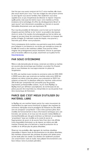 Une fois que vous aurez construit de A à Z votre machine, elle n'aura 
plus aucun secret pour vous. T ous ses rouages (au sens propre comme 
au sens figuré) vous seront familiers. Non seulement vous serez 
capable (avec un peu d'expérience) de détecter et réparer n'importe 
quelle panne, mais aussi de mettre à jour votre machine au fil des 
évolutions de la technologie. En effet, les développements libres* et 
open source* sont directement accessibles sur internet et souvent 
fabricables directement avec une imprimante 3D. 
Pour tous les procédés de fabrication, avoir la main sur le maximum 
d'aspects permet d'affiner et de "tordre" ce procédé à des besoins 
divers et variés. À la manière d'un photographe qui fait lui-même ses 
tirages et qui peut doser les contrastes et l'exposition ou masquer des 
parties d'images. En maîtrisant toutes les étapes, vous pourrez y 
intervenir pour affiner votre production. 
Votre connaissance de la machine vous permettra aussi de la modifier 
pour l'adapter à vos besoins et vos envies, par exemple au niveau de 
la taille de travail ou des matériaux utilisés. Vous pourrez même 
imaginer des prolongements encore inexistants, innover et participer 
ainsi à l'avancée collective du projet, notamment sur la plate-forme 
http://reprap.org. 
PAR SOUCI D'ÉCONOMIE 
Même si cela demande plus de temps, construire soi-même sa machine 
est souvent plus économique que d'acheter un produit fini. D'autant 
plus si vous choisissez de vous approvisionner en pièces de 
récupération. 
En 2013, une machine toute montée du commerce coûte de 2000-3000 
à 30000 euros alors que construire sa machine coûte entre 400€ (en 
achetant soi-même toutes les pièces, avec précaution) et 1500 € (en 
achetant un beau kit). Le plastique utilisé pour imprimer coûte environ 
30€ le kilo (par comparaison les cartouches pour les grosses 
imprimantes professionnelles coûtent... le prix d'une RepRap). La 
RepRap étant par définition autoréplicante, de nombreuses de ses 
pièces peuvent être imprimées (ou réimprimées en cas de panne). Il est 
donc économique de l'entretenir. 
PARCE QUE C'EST MIEUX D'UTILISER DU 
MATÉRIEL LIBRE 
La RepRap est une machine faisant partie d'un vaste mouvement de 
matériel libre (ou open source hardware). La plupart des machines du 
commerce, fabriquées sous le paradigme de l'industrie du 20e siècle, 
sont de conception "propriétaire". C'est-à-dire que leurs plans, leurs 
modèles de fonctionnement et leurs informations techniques sont, soit 
brevetés, soit secrets, et en tous cas très souvent rendus illisibles et 
incompréhensibles par des gens extérieurs au fabricant. Le paradigme 
"propriétaire" base son modèle sur la rareté, le secret et 
l'appropriation de savoir et de savoirs faire. Il est donc très difficile 
(voire impossible) d'entretenir ou de réparer soi-même une telle 
machine. D'autant plus si le fabricant a cessé la production de ce 
modèle, et ne diffuse plus de pièces détachées. 
Observez nos poubelles, elles regorgent de machines obsolètes 
impossibles à réparer faute de documentation et de pièces détachées. 
Des machines comportant des centaines de pièces sont jetées parce 
qu'une seule pièce est cassée. Ces déchets non seulement poussent 
une consommation vaine et inutile, mais polluent l'environnement avec 
leurs métaux rares et produits pétroliers. 
17 
 