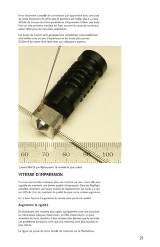 Il est fortement conseillé de commencer par apprendre avec une buse 
de cette dimension. En effet plus le diamètre est faible, plus il va être 
difficile de trouver les bons paramètres d'impression. Utiliser une buse 
fine sur une première machine est bien souvent la cause de nombreux 
casse-têtes pour les nouveaux utilisateurs. 
Les buses de 0.4mm sont généralement considérées raisonnablement 
abordables avec un peu d’expérience et les buses plus petites 
(0.25mm) devraient être réservées aux utilisateurs experts. 
J-Head MKV-B par Reifsnyderb, le modèle le plus utilisé. 
VITESSE D'IMPRESSION 
Comme mentionnée ci-dessus, plus une machine va vite, moins elle sera 
capable de maintenir une bonne qualité d'impression. Dans les RepRaps 
actuelles, atteindre une haute vitesse de déplacement est facile. Ce qui 
est difficile c'est de maintenir la qualité lorsque cette vitesse augmente. 
Il y a deux façons d'augmenter la vitesse sans perdre la qualité. 
Augmenter la rigidité 
En choisissant une machine plus rigide, typiquement avec une structure 
en métal épais (plaques d'aluminium, profilés d'aluminium), on peut 
atteindre de bons résultats à des vitesses plus élevées que la normale. 
Les problèmes principaux sont que ces machines sont plus lourdes et 
plus chères. 
La figure de proue de cette famille de machines est la Mendelmax. 
21 
 