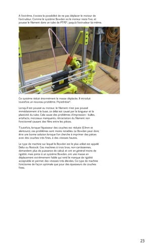 A l’extrême, il existe la possibilité de ne pas déplacer le moteur de 
l’extrudeur. Comme le système Bowden où le moteur reste fixe, et 
pousse le filament dans un tube de PT FE*, jusqu’à l'extrudeur lui-même. 
Ce système réduit énormément la masse déplacée. Il introduit 
toutefois un nouveau problème, l’hystérésis*. 
Lorsqu'il est poussé au moteur, le filament n'est pas poussé 
immédiatement à la buse, ce délai est causé par la longueur et la 
plasticité du tube. Cela cause des problèmes d'impression : bulles, 
artefacts, morceaux manquants, rétractation du filament non 
fonctionnel causant des filins entre les pièces. 
T outefois, lorsque l'épaisseur des couches est réduite (0.1mm et 
alentours), ces problèmes sont moins notables. Le Bowden peut donc 
être une bonne solution lorsque l'on cherche à imprimer des pièces 
avec des couches très fines, à des vitesses hautes. 
Le type de machine sur lequel le Bowden est le plus utilisé est appelé 
Delta ou Rostock. Ces machines à trois bras, non-cartésiennes, 
demandent plus de puissance de calcul, et ont en général moins de 
rigidité, mais jointe à un système Bowden, ont une masse en 
déplacement extrêmement faible qui rend le manque de rigidité 
acceptable et permet des vitesses très élevées. Ce type de machine 
fonctionne de façon optimale que pour des épaisseurs de couches 
fines. 
23 
 