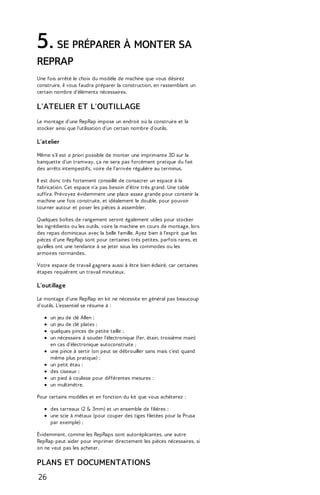 5. SE PRÉPARER À MONTER SA 
REPRAP 
Une fois arrêté le choix du modèle de machine que vous désirez 
construire, il vous faudra préparer la construction, en rassemblant un 
certain nombre d'éléments nécessaires. 
L'ATELIER ET L'OUTILLAGE 
Le montage d'une RepRap impose un endroit où la construire et la 
stocker ainsi que l'utilisation d'un certain nombre d'outils. 
L'atelier 
Même s'il est a priori possible de monter une imprimante 3D sur la 
banquette d'un tramway, ça ne sera pas forcément pratique du fait 
des arrêts intempestifs, voire de l'arrivée régulière au terminus. 
Il est donc très fortement conseillé de consacrer un espace à la 
fabrication. Cet espace n'a pas besoin d'être très grand. Une table 
suffira. Prévoyez évidemment une place assez grande pour contenir la 
machine une fois construite, et idéalement le double, pour pouvoir 
tourner autour et poser les pièces à assembler. 
Quelques boîtes de rangement seront également utiles pour stocker 
les ingrédients ou les outils, voire la machine en cours de montage, lors 
des repas dominicaux avec la belle famille. Ayez bien à l'esprit que les 
pièces d'une RepRap sont pour certaines très petites, parfois rares, et 
qu'elles ont une tendance à se jeter sous les commodes ou les 
armoires normandes. 
Votre espace de travail gagnera aussi à être bien éclairé, car certaines 
étapes requièrent un travail minutieux. 
L'outillage 
Le montage d'une RepRap en kit ne nécessite en général pas beaucoup 
d'outils. L'essentiel se résume à : 
un jeu de clé Allen ; 
un jeu de clé plates ; 
quelques pinces de petite taille ; 
un nécessaire à souder l'électronique (fer, étain, troisième main) 
en cas d'électronique autoconstruite ; 
une pince à sertir (on peut se débrouiller sans mais c'est quand 
même plus pratique) ; 
un petit étau ; 
des ciseaux ; 
un pied à coulisse pour différentes mesures ; 
un multimètre. 
Pour certains modèles et en fonction du kit que vous achèterez : 
des tarreaux (2 & 3mm) et un ensemble de filières ; 
une scie à métaux (pour couper des tiges filetées pour la Prusa 
par exemple) ; 
Évidemment, comme les RepRaps sont autoréplicantes, une autre 
RepRap peut aider pour imprimer directement les pièces nécessaires, si 
on ne veut pas les acheter. 
PLANS ET DOCUMENTATIONS 
26 
 