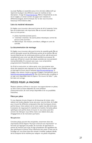 PLANS ET DOCUMENTATIONS 
Le projet RepRap se rassemble autour d'un wiki (site collaboratif) qui 
répertorie la plupart des différents types de machines et leur 
description : il s'agit de http://reprap.org. Même si l'essentiel de ce site 
est en anglais, un certain nombre de pages sont traduites en 
différentes langues, dont le français. Sur ce site vous trouverez 
beaucoup d'informations utiles. 
Liste du matériel nécessaire 
En Anglais vous trouverez cela sous le terme de bill of materials. Cette 
liste est évidemment très importante. Elle est souvent découpée en 
deux ou trois parties : 
pièces imprimées (printed parts) ; 
"vitamines" (vitamins) : les autres pièces mécaniques, comme les 
écrous ou les courroies ; 
l’électronique : les moteurs, contrôleurs, câblages et carte de 
contrôle. 
La documentation de montage 
En Anglais vous trouverez cela sous le terme de assembly guide. Elle est 
parfois découpée suivant les différentes parties de la machine. Elle est 
souvent illustrée par de nombreuses photos qu'il est utile de parcourir 
complètement pour avoir une idée de l'ensemble du processus. Ne 
soyez pas effrayé en voyant des étapes avancées qui vous paraissent 
incompréhensibles. En avançant pas à pas, vous comprendrez 
progressivement l'ensemble du processus. 
Au fil de la construction, et même après, vous vous poserez sans 
doute des questions sans réponses sur le site. N'hésitez pas à fouiller 
et interroger le forum situé à l'adresse http://forums.reprap.org/. Si 
l'anglais vous rebute, il existe un groupe d'usagers francophones situé à 
http://forums.reprap.org/list.php? 110. Des informations plus complètes à 
ce sujet sont disponibles dans le chapitre "Où trouver de l'aide ? ", plus 
loin dans cet ouvrage. 
PIÈCES POUR LA MACHINE 
Plusieurs solutions s'offrent à vous pour vous approvisionner en pièces. 
Le choix d'une ou l'autre dépendra de votre ambition 
d’autoconstruction, de votre temps disponible et de vos possibilités 
financières. 
Pièce par pièce 
Si vous disposez de peu d'argent et de beaucoup de temps, cette 
solution est la plus adaptée. Le jeu sera pour vous de chiner, de fouiller 
pour trouver les différents composants chez des fournisseurs divers, 
parfois locaux. Cette solution est la moins rapide mais elle donne plus 
la sensation de s'approprier le matériel et la machine. Certaines pièces 
spécifiques sont parfois dures à trouver et vous serez peut-être 
amené à les fabriquer vous-même. Cette voie réclame donc plus 
d'engagements et de motivation que l'autre. 
Récupération 
Certaines pièces peuvent être récupérées, notamment dans des 
imprimantes 2D (le chapitre "Pourquoi construire son imprimante? " en 
fait état) qui regorgent de poulies, de courroies, de tiges lisses et 
parfois de moteurs pas-à-pas. Il s'agit précisément des ingrédients les 
plus spécifiques et pointus. Il faut néanmoins être assez à l'aise avec le 
bricolage car vous serez peut-être amené à modifier quelques détails 
de la conception de la machine pour adapter vos pièces récupérées. 
27 
 