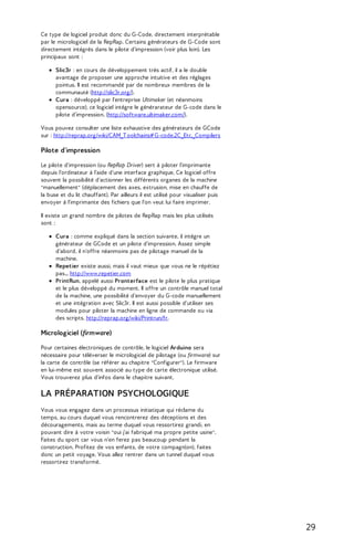 Ce type de logiciel produit donc du G-Code, directement interprétable 
par le micrologiciel de la RepRap. Certains générateurs de G-Code sont 
directement intégrés dans le pilote d'impression (voir plus loin). Les 
principaux sont : 
Slic3r : en cours de développement très actif, il a le double 
avantage de proposer une approche intuitive et des réglages 
pointus. Il est recommandé par de nombreux membres de la 
communauté (http://slic3r.org/). 
Cura : développé par l'entreprise Ultimaker (et néanmoins 
opensource), ce logiciel intègre le générarateur de G-code dans le 
pilote d'impression. (http://software.ultimaker.com/). 
Vous pouvez consulter une liste exhaustive des générateurs de GCode 
sur : http://reprap.org/wiki/CAM_T oolchains# G-code.2C_Etc._Compilers 
Pilote d'impression 
Le pilote d'impression (ou RepRap Driver) sert à piloter l'imprimante 
depuis l'ordinateur à l'aide d'une interface graphique. Ce logiciel offre 
souvent la possibilité d'actionner les différents organes de la machine 
"manuellement" (déplacement des axes, extrusion, mise en chauffe de 
la buse et du lit chauffant). Par ailleurs il est utilisé pour visualiser puis 
envoyer à l'imprimante des fichiers que l'on veut lui faire imprimer. 
Il existe un grand nombre de pilotes de RepRap mais les plus utilisés 
sont : 
Cura : comme expliqué dans la section suivante, il intègre un 
générateur de GCode et un pilote d'impression. Assez simple 
d'abord, il n'offre néanmoins pas de pilotage manuel de la 
machine. 
Repetier existe aussi, mais il vaut mieux que vous ne le répétiez 
pas... http://www.repetier.com 
PrintRun, appelé aussi Pronterface est le pilote le plus pratique 
et le plus développé du moment. Il offre un contrôle manuel total 
de la machine, une possibilité d'envoyer du G-code manuellement 
et une intégration avec Slic3r. Il est aussi possible d'utiliser ses 
modules pour piloter la machine en ligne de commande ou via 
des scripts. http://reprap.org/wiki/Printrun/fr. 
Micrologiciel (firmware) 
Pour certaines électroniques de contrôle, le logiciel Arduino sera 
nécessaire pour téléverser le micrologiciel de pilotage (ou firmware) sur 
la carte de contrôle (se référer au chapitre "Configurer"). Le firmware 
en lui-même est souvent associé au type de carte électronique utilisé. 
Vous trouverez plus d'infos dans le chapitre suivant. 
LA PRÉPARATION PSYCHOLOGIQUE 
Vous vous engagez dans un processus initiatique qui réclame du 
temps, au cours duquel vous rencontrerez des déceptions et des 
découragements, mais au terme duquel vous ressortirez grandi, en 
pouvant dire à votre voisin "oui j'ai fabriqué ma propre petite usine". 
Faites du sport car vous n'en ferez pas beaucoup pendant la 
construction. Profitez de vos enfants, de votre compagn(on), faites 
donc un petit voyage. Vous allez rentrer dans un tunnel duquel vous 
ressortirez transformé. 
29 
 