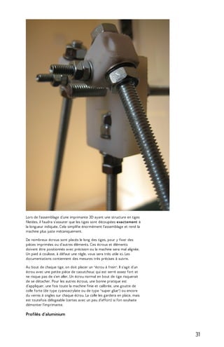 Lors de l'assemblage d'une imprimante 3D ayant une structure en tiges 
filetées, il faudra s'assurer que les tiges sont découpées exactement à 
la longueur indiquée. Cela simplifie énormément l'assemblage et rend la 
machine plus juste mécaniquement. 
De nombreux écrous sont placés le long des tiges, pour y fixer des 
pièces imprimées ou d'autres éléments. Ces écrous et éléments 
doivent être positionnés avec précision ou la machine sera mal alignée. 
Un pied à coulisse, à défaut une règle, vous sera très utile ici. Les 
documentations contiennent des mesures très précises à suivre. 
Au bout de chaque tige, on doit placer un "écrou à frein". Il s'agit d'un 
écrou avec une petite pièce de caoutchouc qui est serré assez fort et 
ne risque pas de s'en aller. Un écrou normal en bout de tige risquerait 
de se détacher. Pour les autres écrous, une bonne pratique est 
d'appliquer, une fois toute la machine finie et calibrée, une goutte de 
colle forte (de type cyanoacrylate ou de type "super glue") ou encore 
du vernis à ongles sur chaque écrou. La colle les gardera en place, mais 
est toutefois délogeable (certes avec un peu d'effort) si l'on souhaite 
démonter l'imprimante. 
Profilés d'aluminium 
31 
 