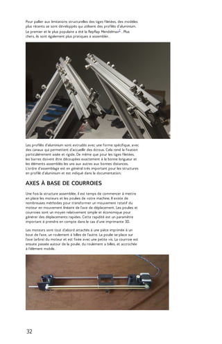 Pour pallier aux limitations structurelles des tiges filetées, des modèles 
plus récents se sont développés qui utilisent des profilés d'aluminium. 
Le premier et le plus populaire a été la RepRap Mendelmax2 . Plus 
chers, ils sont également plus pratiques à assembler. 
Les profilés d'aluminium sont extrudés avec une forme spécifique, avec 
des canaux qui permettent d'accueillir des écrous. Cela rend la fixation 
particulièrement aisée et rigide. De même que pour les tiges filetées, 
les barres doivent être découpées exactement à la bonne longueur et 
les éléments assemblés les uns aux autres aux bonnes distances. 
L'ordre d'assemblage est en général très important pour les structures 
en profilé d'aluminium et est indiqué dans la documentation. 
AXES À BASE DE COURROIES 
Une fois la structure assemblée, il est temps de commencer à mettre 
en place les moteurs et les poulies de votre machine. Il existe de 
nombreuses méthodes pour transformer un mouvement rotatif du 
moteur en mouvement linéaire de l'axe de déplacement. Les poulies et 
courroies sont un moyen relativement simple et économique pour 
générer des déplacements rapides. Cette rapidité est un paramètre 
important à prendre en compte dans le cas d'une imprimante 3D. 
Les moteurs sont tout d'abord attachés à une pièce imprimée à un 
bout de l'axe, un roulement à billes de l'autre. La poulie se place sur 
l'axe (arbre) du moteur et est fixée avec une petite vis. La courroie est 
ensuite passée autour de la poulie, du roulement a billes, et accrochée 
à l'élément mobile. 
32 
 