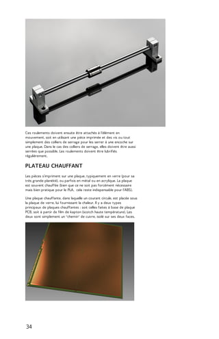 Ces roulements doivent ensuite être attachés à l'élément en 
mouvement, soit en utilisant une pièce imprimée et des vis ou tout 
simplement des colliers de serrage pour les serrer à une encoche sur 
une plaque. Dans le cas des colliers de serrage, elles doivent être aussi 
serrées que possible. Les roulements doivent être lubrifiés 
régulièrement. 
PLATEAU CHAUFFANT 
Les pièces s'impriment sur une plaque, typiquement en verre (pour sa 
très grande planéité), ou parfois en métal ou en acrylique. La plaque 
est souvent chauffée (bien que ce ne soit pas forcément nécessaire 
mais bien pratique pour le PLA, cela reste indispensable pour l'ABS). 
Une plaque chauffante, dans laquelle un courant circule, est placée sous 
la plaque de verre, lui fournissant la chaleur. Il y a deux types 
principaux de plaques chauffantes : soit celles faites à base de plaque 
PCB, soit à partir de film de kapton (scotch haute température). Les 
deux sont simplement un "chemin" de cuivre, isolé sur ses deux faces. 
34 
 