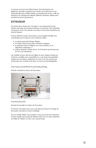 Le courant est fourni par l’électronique. Une thermistance est 
également attachée au plateau pour capter sa température et est 
connectée elle aussi à l’électronique. La température est lue, si elle est 
inférieure à la température désirée, l'élément chauffant s'allume pour 
atteindre la bonne température. 
EXTRUDEUR 
On entend deux choses par "extrudeur", soit uniquement la roue 
dentée motorisée qui entraîne le filament vers la buse. Soit l'ensemble 
composé de cette roue dentée motorisée et de la buse chauffante qui 
fond le filament. 
Il existe différents types d’extrudeurs. Les principales familles sont 
caractérisées par le type de moto-réduction utilisé : 
en pièces imprimées (Gregs, Wades) ; 
en métal (moteur pas-à-pas à réduction intégrée) ; 
en plastique (encore intégrée, non-recommandée car se 
dégradant rapidement...) ; 
aucune réduction ("Direct-drive", ne fonctionne que lorsque peu 
de force est nécessaire) ; 
Les modèles et leurs dérivés sont légion et pour chaque machine de 
nombreux modèles sont compatibles. Il y a une seule incompatibilité 
majeure, les extrudeurs coulissants sur l'axe X ont une attache soit 
horizontale, soit verticale et les deux ne sont pas interchangeables. 
http://reprap.org/wiki/File:VertX_assembling_belt3.jpg 
Attache verticale du chariot de l'extrudeur. 
http://bit.ly/1cqmmBn 
Attache horizontale du chariot de l'extrudeur. 
En fonction des pièces que vous vous êtes procurées, le montage de 
l'extrudeur sera plus ou moins compliqué. 
Pour le modèle Wade3 par exemple, il vous sera peut-être nécessaire 
d'usiner le galet (qui entraîne le filament) dans une vis. Cette opération 
se réalise en utilisant un tarot avec une perceuse. 
35 
 