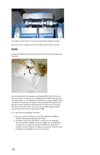L'extrudeur en lui-même est souvent relativement simple à monter. 
Par contre il faut prendre un soin particulier pour le relier à la buse. 
BUSE 
La buse est l'élément chauffant qui permet de fondre le plastique pour 
imprimer. 
Comme elle atteint des températures élevées (180 à 200° environ), il 
faut tout mettre en oeuvre pour empêcher cette chaleur de remonter 
vers l'extrudeur, car si le filament se ramollit à ce niveau, le galet risque 
de patiner et l'extrusion de bloquer. Cette barrière thermique doit en 
plus être assez résistante mécaniquement car l'extrusion met en jeu 
des forces très importante : pour extruder du PLA, le galet pousse 
dans la buse avec une force équivalent à 10Kg. 
Il y a deux parties principales à la buse : 
En bas, souvent en laiton ou en bronze, l'élément métallique 
chauffé dans lequel le plastique est fondu. 
Au-dessus, la barrière thermique : un tube, soit en plastique 
haute température (PEEK, noir dans l'image) soit en métal (avec 
un radiateur), qui sépare la partie chauffante du reste de la 
machine, et sert à évacuer la chaleur qui pourrait remonter dans 
le filament et empêcher le tout de fonctionner. 
36 
 