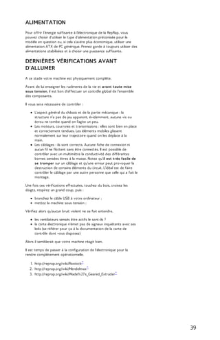 ALIMENTATION 
Pour offrir l'énergie suffisante à l'électronique de la RepRap, vous 
pouvez choisir d'utiliser le type d'alimentation préconisée pour le 
modèle en question ou, si cela s'avère plus économique, utiliser une 
alimentation AT X de PC générique. Prenez garde à toujours utiliser des 
alimentations stabilisées et à choisir une puissance suffisante. 
DERNIÈRES VÉRIFICATIONS AVANT 
D'ALLUMER 
A ce stade votre machine est physiquement complète. 
Avant de lui enseigner les rudiments de la vie et avant toute mise 
sous tension, il est bon d'effectuer un contrôle global de l'ensemble 
des composants. 
Il vous sera nécessaire de contrôler : 
L'aspect général du châssis et de la partie mécanique : la 
structure n'a pas de jeu apparent, évidemment, aucune vis ou 
écrou ne tombe quand on l'agite un peu. 
Les moteurs, courroies et transmissions : elles sont bien en place 
et correctement tendues. Les éléments mobiles glissent 
normalement sur leur trajectoire quand on les déplace à la 
main. 
Les câblages : ils sont corrects. Aucune fiche de connexion ni 
aucun fil ne flottent sans être connectés. Il est possible de 
contrôler avec un multimètre la conductivité des différentes 
bornes sensées êtres à la masse. Notez qu'il est très facile de 
se tromper sur un câblage et qu'une erreur peut provoquer la 
destruction de certains éléments du circuit. L'idéal est de faire 
contrôler le câblage par une autre personne que celle qui a fait le 
montage. 
Une fois ces vérifications effectuées, touchez du bois, croisez les 
doigts, respirez un grand coup, puis : 
branchez le câble USB à votre ordinateur ; 
mettez la machine sous tension ; 
Vérifiez alors qu'aucun bruit violent ne se fait entendre. 
les ventilateurs sensés être actifs le sont-ils ? 
la carte électronique n'émet pas de signaux inquiétants avec ses 
leds (se référer pour ça à la documentation de la carte de 
contrôle dont vous disposez) 
Alors il semblerait que votre machine réagit bien. 
Il est temps de passer à la configuration de l'électronique pour la 
rendre complètement opérationnelle. 
1. http://reprap.org/wiki/Rostock^ 
2. http://reprap.org/wiki/Mendelmax^ 
3. http://reprap.org/wiki/Wade%27 s_Geared_Extruder^ 
39 
 