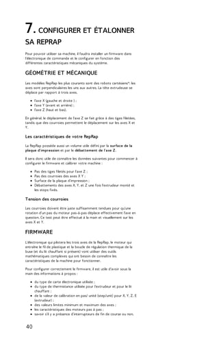 7. CONFIGURER ET ÉTALONNER 
SA REPRAP 
Pour pouvoir utiliser sa machine, il faudra installer un firmware dans 
l'électronique de commande et le configurer en fonction des 
différentes caractéristiques mécaniques du système. 
GÉOMÉTRIE ET MÉCANIQUE 
Les modèles RepRap les plus courants sont des robots cartésiens*: les 
axes sont perpendiculaires les uns aux autres. La tête extrudeuse se 
déplace par rapport à trois axes. 
l'axe X (gauche et droite ) ; 
l'axe Y (avant et arrière) ; 
l'axe Z (haut et bas). 
En général, le déplacement de l'axe Z se fait grâce à des tiges filetées, 
tandis que des courroies permettent le déplacement sur les axes X et 
Y. 
Les caractéristiques de votre RepRap 
La RepRap possède aussi un volume utile défini par la surface de la 
plaque d'impression et par le débattement de l'axe Z. 
Il sera donc utile de connaître les données suivantes pour commencer à 
configurer le firmware et calibrer votre machine : 
Pas des tiges filetés pour l'axe Z ; 
Pas des courroies des axes X Y ; 
Surface de la plaque d'impression ; 
Débattements des axes X, Y, et Z une fois l'extrudeur monté et 
les stops fixés. 
Tension des courroies 
Les courroies doivent être juste suffisamment tendues pour qu'une 
rotation d'un pas du moteur pas-à-pas déplace effectivement l'axe en 
question. Ce test peut être effectué à la main et visuellement sur les 
axes X et Y. 
FIRMWARE 
L'électronique qui pilotera les trois axes de la RepRap, le moteur qui 
entraîne le fil de plastique et la boucle de régulation thermique de la 
buse (et du lit chauffant si présent) vont utiliser des outils 
mathématiques complexes qui ont besoin de connaître les 
caractéristiques de la machine pour fonctionner. 
Pour configurer correctement le firmware, il est utile d'avoir sous la 
main des informations à propos : 
du type de carte électronique utilisée ; 
du type de thermistance utilisée pour l'extrudeur et pour le lit 
chauffant ; 
de la valeur de calibration en pas/ unité (step/unit) pour X, Y, Z, E 
(extrudeur) ; 
des valeurs limites minimum et maximum des axes ; 
les caractéristiques des moteurs pas à pas ; 
savoir s'il y a présence d'interrupteurs de fin de course ou non. 
40 
 