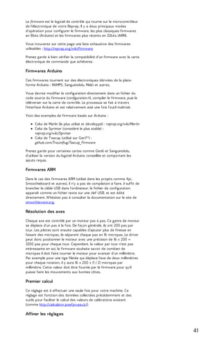 Le firmware est le logiciel de contrôle qui tourne sur le microcontrôleur 
de l'électronique de votre Reprap. Il y a deux principaux modes 
d'opération pour configurer le firmware, les plus classiques firmwares 
en 8bits (Arduino) et les firmwares plus récents en 32bits (ARM). 
Vous trouverez sur cette page une liste exhaustive des firmwares 
utilisables : http://reprap.org/wiki/Firmware 
Prenez garde à bien vérifier la compatibilité d'un firmware avec la carte 
électronique de commande que achèterez. 
Firmwares Arduino 
Ces firmwares tournent sur des électroniques dérivées de la plate-forme 
Arduino : RAMPS, Sanguinololu, Melzi et autres. 
Vous devrez modifier la configuration directement dans un fichier du 
code source du firmware (configuration.h), compiler le firmware, puis le 
téléverser sur la carte de contrôle. Le processus se fait à travers 
l'interface Arduino et est relativement aisé une fois l'outil maîtrisé. 
Voici des exemples de firmware basés sur Arduino : 
Celui de Marlin (le plus utilisé et développé) : reprap.org/wiki/Marlin 
Celui de Sprinter (considéré le plus stable) : 
reprap.org/wiki/Sprinter 
Celui de T eacup (utilisé sur Gen7 *) : 
github.com/Traumflug/Teacup_Firmware 
Prenez garde pour certaines cartes comme Gen6 et Sanguinololu, 
d'utiliser la version du logiciel Arduino conseillée et comportant les 
ajouts requis. 
Firmwares ARM 
Dans le cas des firmwares ARM (utilisé dans les projets comme 4pi, 
Smoothieboard et autres), il n'y a pas de compilation à faire, il suffit de 
brancher le câble USB dans l'ordinateur, le fichier de configuration 
apparaît comme un fichier texte sur une clef USB, et est édité 
directement. N'hésitez pas à consulter la documentation sur le site de 
smoothieware.org. 
Résolution des axes 
Chaque axe est contrôlé par un moteur pas à pas. Ce genre de moteur 
se déplace d'un pas à la fois. De façon générale, ils ont 200 pas par 
tour. Les pilotes sont ensuite capables d'ajouter plus de finesse en 
faisant des micropas, ils séparent chaque pas en 16 micropas. Le driver 
peut donc positionner le moteur avec une précision de 16 x 200 = 
3200 pas pour chaque tour. Cependant, la valeur par tour n'est pas 
intéressante en soi, le firmware souhaite savoir de combien de 
micropas il doit faire tourner le moteur pour avancer d'un millimètre. 
Par exemple pour une tige filetée qui déplace l'axe de deux millimètres 
pour chaque rotation, il y aura 16 x 200 x (1 / 2) micropas par 
millimètre. Cette valeur doit être fournie par le firmware pour qu'il 
puisse faire les mouvements aux bonnes côtes. 
Premier calcul 
Ce réglage est à effectuer une seule fois pour votre machine. Ce 
réglage est fonction des données collectées précédemment et des 
outils pour faciliter le calcul des valeurs de calibrations existent 
(comme http://calculator.josefprusa.cz/). 
Affiner les réglages 
41 
 