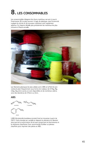 8. LES CONSOMMABLES 
Les consommables désignent les divers matériaux servant à nourrir 
l'imprimante 3D. Le plus souvent, il s'agit de plastique, mais l'inventivité 
a gagné du terrain et de nouveaux matériaux sont rapidement 
apparus. Ce chapitre détaille plus précisément les matériaux les plus 
courants à l'heure actuelle. 
Les filaments plastiques les plus utilisés sont L'ABS et la PLA. Ils sont 
vendus le plus fréquemment sous forme de rouleaux de 0,7 5kg, 1Kg, 
2,5kg, 5kg entre autres, et sont disponibles en de nombreux coloris, 
avec des diamètres de 1,7 5mm ou 3mm. 
ABS 
L'ABS (Acrylonitrile butadiene styrene) fond en moyenne à partir de 
230°C. Cette donnée est variable et dépend du diamètre du filament 
ainsi que de la conformation de la buse comportant la thermistance et 
la résistance chauffante. Il est recommandé d'utiliser un plateau 
chauffant pour imprimer des pièces en ABS. 
45 
 